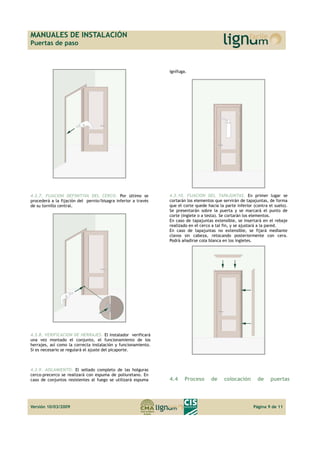 MANUALES DE INSTALACIÓN 
Puertas de paso 
4.3.7. FIJACION DEFINITIVA DEL CERCO. Por último se 
procederá a la fijación del pernio/bisagra inferior a través 
de su tornillo central. 
4.3.8. VERIFICACION DE HERRAJES. El instalador verificará 
una vez montado el conjunto, el funcionamiento de los 
herrajes, así como la correcta instalación y funcionamiento. 
Si es necesario se regulará el ajuste del picaporte. 
4.3.9. AISLAMIENTO. El sellado completo de las holguras 
cerco-precerco se realizará con espuma de poliuretano. En 
caso de conjuntos resistentes al fuego se utilizará espuma 
ignífuga. 
4.3.10. FIJACION DEL TAPAJUNTAS. En primer lugar se 
cortarán los elementos que servirán de tapajuntas, de forma 
que el corte quede hacia la parte inferior (contra el suelo). 
Se presentarán sobre la puerta y se marcará el punto de 
corte (inglete o a testa). Se cortarán los elementos. 
En caso de tapajuntas extensible, se insertará en el rebaje 
realizado en el cerco a tal fin, y se ajustará a la pared. 
En caso de tapajuntas no extensible, se fijará mediante 
clavos sin cabeza, retocando posteriormente con cera. 
Podrá añadirse cola blanca en los ingletes. 
4.4 Proceso de colocación de puertas 
Versión 10/03/2009 Página 9 de 11 
 