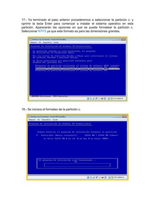17.- Ya terminado el paso anterior procederemos a seleccionar la partición c: y
oprimir la tecla Enter para comenzar a instalar el sistema operativo en esta
partición. Aparecerán las opciones en que se puede formatear la partición c.
Seleccionar NTFS ya que este formato es para las dimensiones grandes.
18.- Se iniciara el formateo de la partición c.
 