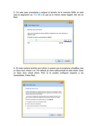 3.- En este paso procederás a asignar el tamaño de la memoria RAM; en este
caso la asignación es: 512 MB o lo que es lo mismo media Gigabit. Dar clic en
Next.
4.- En esta ventana tendrás que indicar si quieres que el programa virtualBox cree
un disco duro virtual o no. Por default ya viene seleccionado el radio botón Crear
un disco duro virtual ahora. Pero tú la puedes configurar respecto a tus
necesidades. Pulsar Next.
 