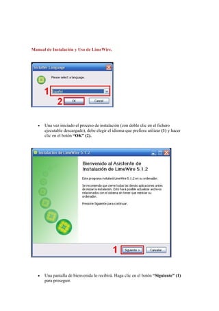 Manual de Instalación y Uso de LimeWire.




   •   Una vez iniciado el proceso de instalación (con doble clic en el fichero
       ejecutable descargado), debe elegir el idioma que prefiera utilizar (1) y hacer
       clic en el botón “OK” (2).




   •   Una pantalla de bienvenida lo recibirá. Haga clic en el botón “Siguiente” (1)
       para proseguir.
 