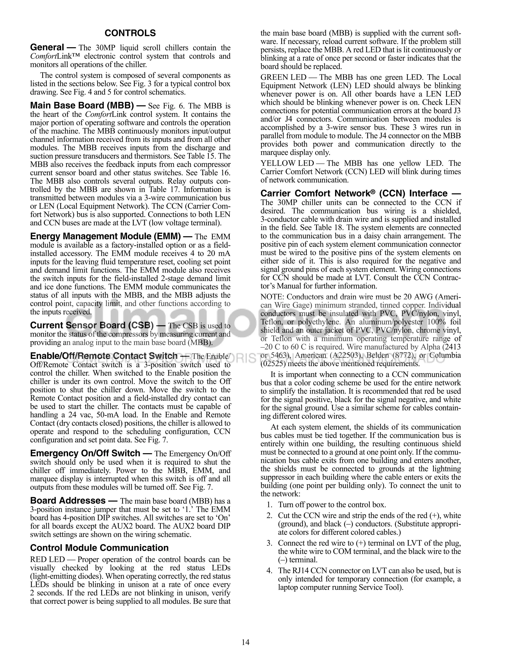 CONTROLS                                          the main base board (MBB) is supplied with the current soft-
                                                                          ware. If necessary, reload current software. If the problem still
General — The 30MP liquid scroll chillers contain the                     persists, replace the MBB. A red LED that is lit continuously or
ComfortLink™ electronic control system that controls and                  blinking at a rate of once per second or faster indicates that the
monitors all operations of the chiller.                                   board should be replaced.
    The control system is composed of several components as               GREEN LED — The MBB has one green LED. The Local
listed in the sections below. See Fig. 3 for a typical control box        Equipment Network (LEN) LED should always be blinking
drawing. See Fig. 4 and 5 for control schematics.                         whenever power is on. All other boards have a LEN LED
Main Base Board (MBB) — See Fig. 6. The MBB is                            which should be blinking whenever power is on. Check LEN
the heart of the ComfortLink control system. It contains the              connections for potential communication errors at the board J3
major portion of operating software and controls the operation            and/or J4 connectors. Communication between modules is
of the machine. The MBB continuously monitors input/output                accomplished by a 3-wire sensor bus. These 3 wires run in
channel information received from its inputs and from all other           parallel from module to module. The J4 connector on the MBB
modules. The MBB receives inputs from the discharge and                   provides both power and communication directly to the
suction pressure transducers and thermistors. See Table 15. The           marquee display only.
MBB also receives the feedback inputs from each compressor                YELLOW LED — The MBB has one yellow LED. The
current sensor board and other status switches. See Table 16.             Carrier Comfort Network (CCN) LED will blink during times
The MBB also controls several outputs. Relay outputs con-                 of network communication.
trolled by the MBB are shown in Table 17. Information is
transmitted between modules via a 3-wire communication bus                Carrier Comfort Network® (CCN) Interface —
or LEN (Local Equipment Network). The CCN (Carrier Com-                   The 30MP chiller units can be connected to the CCN if
fort Network) bus is also supported. Connections to both LEN              desired. The communication bus wiring is a shielded,
and CCN buses are made at the LVT (low voltage terminal).                 3-conductor cable with drain wire and is supplied and installed
                                                                          in the field. See Table 18. The system elements are connected
Energy Management Module (EMM) — The EMM                                  to the communication bus in a daisy chain arrangement. The
module is available as a factory-installed option or as a field-          positive pin of each system element communication connector
installed accessory. The EMM module receives 4 to 20 mA                   must be wired to the positive pins of the system elements on
inputs for the leaving fluid temperature reset, cooling set point         either side of it. This is also required for the negative and
and demand limit functions. The EMM module also receives                  signal ground pins of each system element. Wiring connections
the switch inputs for the field-installed 2-stage demand limit            for CCN should be made at LVT. Consult the CCN Contrac-
and ice done functions. The EMM module communicates the                   tor’s Manual for further information.
status of all inputs with the MBB, and the MBB adjusts the                NOTE: Conductors and drain wire must be 20 AWG (Ameri-
control point, capacity limit, and other functions according to           can Wire Gage) minimum stranded, tinned copper. Individual
the inputs received.                                                      conductors must be insulated with PVC, PVC/nylon, vinyl,
Current Sensor Board (CSB) — The CSB is used to                           Teflon, or polyethylene. An aluminum/polyester 100% foil
monitor the status of the compressors by measuring current and            shield and an outer jacket of PVC, PVC/nylon, chrome vinyl,
providing an analog input to the main base board (MBB).                   or Teflon with a minimum operating temperature range of
                                                                          –20 C to 60 C is required. Wire manufactured by Alpha (2413
Enable/Off/Remote Contact Switch — The Enable/                            or 5463), American (A22503), Belden (8772), or Columbia
Off/Remote Contact switch is a 3-position switch used to                  (02525) meets the above mentioned requirements.
control the chiller. When switched to the Enable position the                 It is important when connecting to a CCN communication
chiller is under its own control. Move the switch to the Off              bus that a color coding scheme be used for the entire network
position to shut the chiller down. Move the switch to the                 to simplify the installation. It is recommended that red be used
Remote Contact position and a field-installed dry contact can             for the signal positive, black for the signal negative, and white
be used to start the chiller. The contacts must be capable of             for the signal ground. Use a similar scheme for cables contain-
handling a 24 vac, 50-mA load. In the Enable and Remote                   ing different colored wires.
Contact (dry contacts closed) positions, the chiller is allowed to            At each system element, the shields of its communication
operate and respond to the scheduling configuration, CCN                  bus cables must be tied together. If the communication bus is
configuration and set point data. See Fig. 7.                             entirely within one building, the resulting continuous shield
Emergency On/Off Switch — The Emergency On/Off                            must be connected to a ground at one point only. If the commu-
switch should only be used when it is required to shut the                nication bus cable exits from one building and enters another,
chiller off immediately. Power to the MBB, EMM, and                       the shields must be connected to grounds at the lightning
marquee display is interrupted when this switch is off and all            suppressor in each building where the cable enters or exits the
outputs from these modules will be turned off. See Fig. 7.                building (one point per building only). To connect the unit to
                                                                          the network:
Board Addresses — The main base board (MBB) has a                           1. Turn off power to the control box.
3-position instance jumper that must be set to ‘1.’ The EMM
board has 4-position DIP switches. All switches are set to ‘On’             2. Cut the CCN wire and strip the ends of the red (+), white
for all boards except the AUX2 board. The AUX2 board DIP                         (ground), and black (–) conductors. (Substitute appropri-
switch settings are shown on the wiring schematic.                               ate colors for different colored cables.)
                                                                            3. Connect the red wire to (+) terminal on LVT of the plug,
Control Module Communication                                                     the white wire to COM terminal, and the black wire to the
RED LED — Proper operation of the control boards can be                          (–) terminal.
visually checked by looking at the red status LEDs                          4. The RJ14 CCN connector on LVT can also be used, but is
(light-emitting diodes). When operating correctly, the red status                only intended for temporary connection (for example, a
LEDs should be blinking in unison at a rate of once every                        laptop computer running Service Tool).
2 seconds. If the red LEDs are not blinking in unison, verify
that correct power is being supplied to all modules. Be sure that



                                                                     14
 