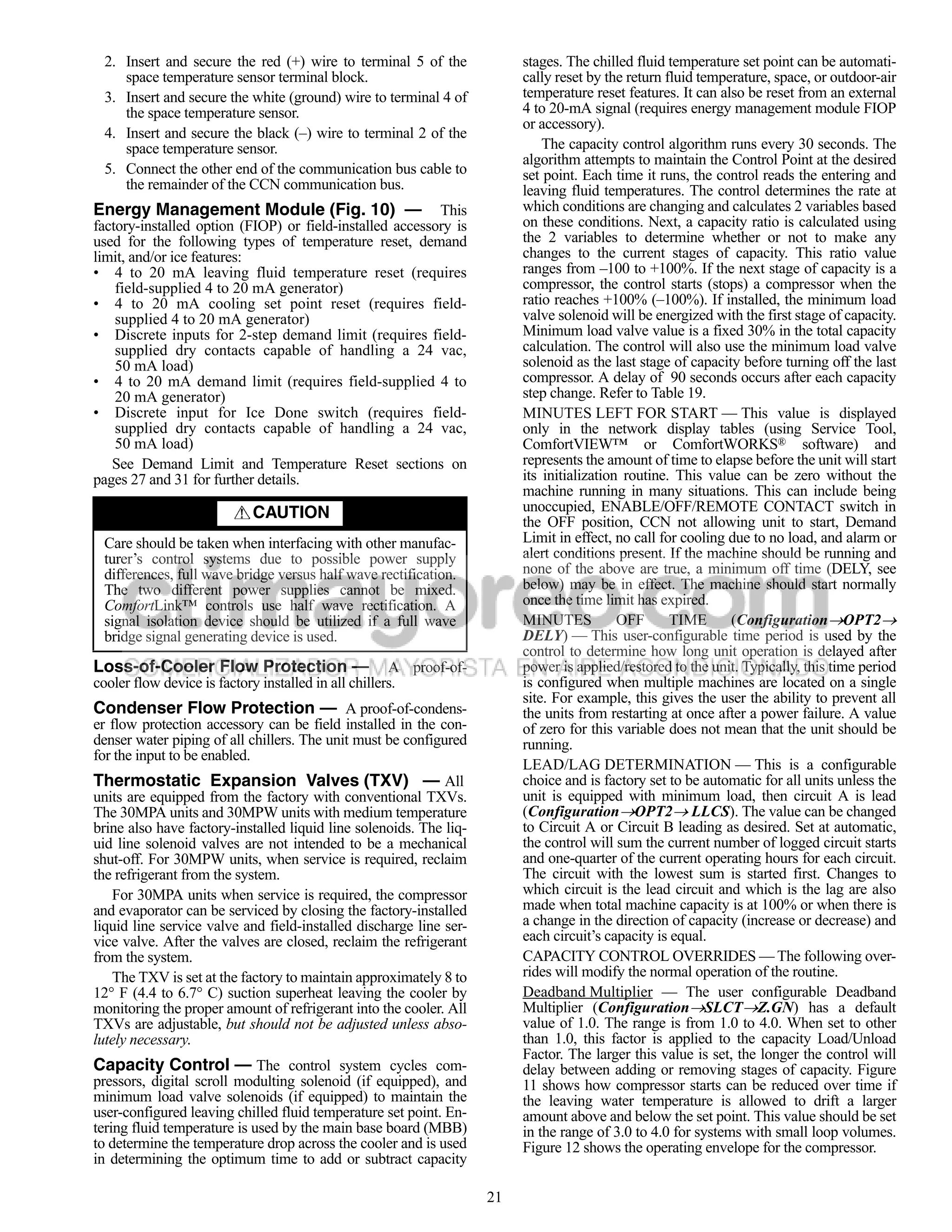 2. Insert and secure the red (+) wire to terminal 5 of the              stages. The chilled fluid temperature set point can be automati-
    space temperature sensor terminal block.                             cally reset by the return fluid temperature, space, or outdoor-air
 3. Insert and secure the white (ground) wire to terminal 4 of           temperature reset features. It can also be reset from an external
    the space temperature sensor.                                        4 to 20-mA signal (requires energy management module FIOP
                                                                         or accessory).
 4. Insert and secure the black (–) wire to terminal 2 of the
    space temperature sensor.                                                The capacity control algorithm runs every 30 seconds. The
                                                                         algorithm attempts to maintain the Control Point at the desired
 5. Connect the other end of the communication bus cable to              set point. Each time it runs, the control reads the entering and
    the remainder of the CCN communication bus.                          leaving fluid temperatures. The control determines the rate at
Energy Management Module (Fig. 10) —                      This           which conditions are changing and calculates 2 variables based
factory-installed option (FIOP) or field-installed accessory is          on these conditions. Next, a capacity ratio is calculated using
used for the following types of temperature reset, demand                the 2 variables to determine whether or not to make any
limit, and/or ice features:                                              changes to the current stages of capacity. This ratio value
• 4 to 20 mA leaving fluid temperature reset (requires                   ranges from –100 to +100%. If the next stage of capacity is a
    field-supplied 4 to 20 mA generator)                                 compressor, the control starts (stops) a compressor when the
• 4 to 20 mA cooling set point reset (requires field-                    ratio reaches +100% (–100%). If installed, the minimum load
    supplied 4 to 20 mA generator)                                       valve solenoid will be energized with the first stage of capacity.
• Discrete inputs for 2-step demand limit (requires field-               Minimum load valve value is a fixed 30% in the total capacity
    supplied dry contacts capable of handling a 24 vac,                  calculation. The control will also use the minimum load valve
    50 mA load)                                                          solenoid as the last stage of capacity before turning off the last
• 4 to 20 mA demand limit (requires field-supplied 4 to                  compressor. A delay of 90 seconds occurs after each capacity
    20 mA generator)                                                     step change. Refer to Table 19.
• Discrete input for Ice Done switch (requires field-                    MINUTES LEFT FOR START — This value is displayed
    supplied dry contacts capable of handling a 24 vac,                  only in the network display tables (using Service Tool,
    50 mA load)                                                          ComfortVIEW™ or ComfortWORKS® software) and
   See Demand Limit and Temperature Reset sections on                    represents the amount of time to elapse before the unit will start
pages 27 and 31 for further details.                                     its initialization routine. This value can be zero without the
                                                                         machine running in many situations. This can include being
                           CAUTION                                       unoccupied, ENABLE/OFF/REMOTE CONTACT switch in
                                                                         the OFF position, CCN not allowing unit to start, Demand
 Care should be taken when interfacing with other manufac-               Limit in effect, no call for cooling due to no load, and alarm or
 turer’s control systems due to possible power supply                    alert conditions present. If the machine should be running and
 differences, full wave bridge versus half wave rectification.           none of the above are true, a minimum off time (DELY, see
 The two different power supplies cannot be mixed.                       below) may be in effect. The machine should start normally
 ComfortLink™ controls use half wave rectification. A                    once the time limit has expired.
 signal isolation device should be utilized if a full wave               MINUTES           OFF      TIME      (ConfigurationOPT2
 bridge signal generating device is used.                                DELY) — This user-configurable time period is used by the
                                                                         control to determine how long unit operation is delayed after
Loss-of-Cooler Flow Protection —                      A proof-of-        power is applied/restored to the unit. Typically, this time period
cooler flow device is factory installed in all chillers.                 is configured when multiple machines are located on a single
                                                                         site. For example, this gives the user the ability to prevent all
Condenser Flow Protection — A proof-of-condens-                          the units from restarting at once after a power failure. A value
er flow protection accessory can be field installed in the con-          of zero for this variable does not mean that the unit should be
denser water piping of all chillers. The unit must be configured         running.
for the input to be enabled.
                                                                         LEAD/LAG DETERMINATION — This is a configurable
Thermostatic Expansion Valves (TXV) — All                                choice and is factory set to be automatic for all units unless the
units are equipped from the factory with conventional TXVs.              unit is equipped with minimum load, then circuit A is lead
The 30MPA units and 30MPW units with medium temperature                  (ConfigurationOPT2 LLCS). The value can be changed
brine also have factory-installed liquid line solenoids. The liq-        to Circuit A or Circuit B leading as desired. Set at automatic,
uid line solenoid valves are not intended to be a mechanical             the control will sum the current number of logged circuit starts
shut-off. For 30MPW units, when service is required, reclaim             and one-quarter of the current operating hours for each circuit.
the refrigerant from the system.                                         The circuit with the lowest sum is started first. Changes to
   For 30MPA units when service is required, the compressor              which circuit is the lead circuit and which is the lag are also
and evaporator can be serviced by closing the factory-installed          made when total machine capacity is at 100% or when there is
liquid line service valve and field-installed discharge line ser-        a change in the direction of capacity (increase or decrease) and
vice valve. After the valves are closed, reclaim the refrigerant         each circuit’s capacity is equal.
from the system.                                                         CAPACITY CONTROL OVERRIDES — The following over-
   The TXV is set at the factory to maintain approximately 8 to          rides will modify the normal operation of the routine.
12° F (4.4 to 6.7° C) suction superheat leaving the cooler by            Deadband Multiplier — The user configurable Deadband
monitoring the proper amount of refrigerant into the cooler. All         Multiplier (ConfigurationSLCTZ.GN) has a default
TXVs are adjustable, but should not be adjusted unless abso-             value of 1.0. The range is from 1.0 to 4.0. When set to other
lutely necessary.                                                        than 1.0, this factor is applied to the capacity Load/Unload
                                                                         Factor. The larger this value is set, the longer the control will
Capacity Control — The control system cycles com-                        delay between adding or removing stages of capacity. Figure
pressors, digital scroll modulting solenoid (if equipped), and           11 shows how compressor starts can be reduced over time if
minimum load valve solenoids (if equipped) to maintain the               the leaving water temperature is allowed to drift a larger
user-configured leaving chilled fluid temperature set point. En-         amount above and below the set point. This value should be set
tering fluid temperature is used by the main base board (MBB)            in the range of 3.0 to 4.0 for systems with small loop volumes.
to determine the temperature drop across the cooler and is used          Figure 12 shows the operating envelope for the compressor.
in determining the optimum time to add or subtract capacity

                                                                    21
 
