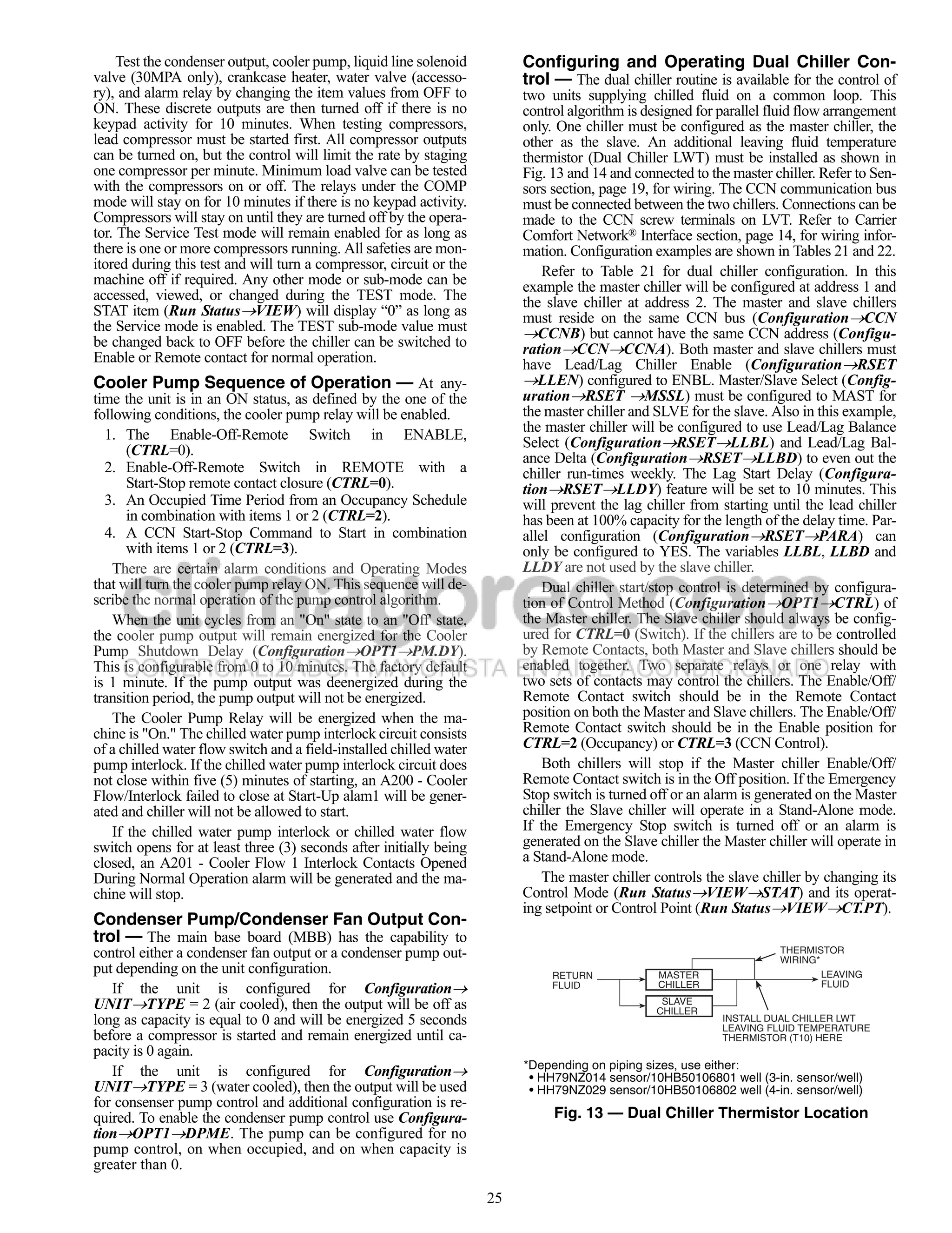 Test the condenser output, cooler pump, liquid line solenoid         Configuring and Operating Dual Chiller Con-
valve (30MPA only), crankcase heater, water valve (accesso-               trol — The dual chiller routine is available for the control of
ry), and alarm relay by changing the item values from OFF to              two units supplying chilled fluid on a common loop. This
ON. These discrete outputs are then turned off if there is no             control algorithm is designed for parallel fluid flow arrangement
keypad activity for 10 minutes. When testing compressors,                 only. One chiller must be configured as the master chiller, the
lead compressor must be started first. All compressor outputs             other as the slave. An additional leaving fluid temperature
can be turned on, but the control will limit the rate by staging          thermistor (Dual Chiller LWT) must be installed as shown in
one compressor per minute. Minimum load valve can be tested               Fig. 13 and 14 and connected to the master chiller. Refer to Sen-
with the compressors on or off. The relays under the COMP                 sors section, page 19, for wiring. The CCN communication bus
mode will stay on for 10 minutes if there is no keypad activity.          must be connected between the two chillers. Connections can be
Compressors will stay on until they are turned off by the opera-          made to the CCN screw terminals on LVT. Refer to Carrier
tor. The Service Test mode will remain enabled for as long as             Comfort Network® Interface section, page 14, for wiring infor-
there is one or more compressors running. All safeties are mon-           mation. Configuration examples are shown in Tables 21 and 22.
itored during this test and will turn a compressor, circuit or the            Refer to Table 21 for dual chiller configuration. In this
machine off if required. Any other mode or sub-mode can be                example the master chiller will be configured at address 1 and
accessed, viewed, or changed during the TEST mode. The                    the slave chiller at address 2. The master and slave chillers
STAT item (Run StatusVIEW) will display “0” as long as                   must reside on the same CCN bus (ConfigurationCCN
the Service mode is enabled. The TEST sub-mode value must                 CCNB) but cannot have the same CCN address (Configu-
be changed back to OFF before the chiller can be switched to              rationCCNCCNA). Both master and slave chillers must
Enable or Remote contact for normal operation.                            have Lead/Lag Chiller Enable (ConfigurationRSET
Cooler Pump Sequence of Operation — At any-                               LLEN) configured to ENBL. Master/Slave Select (Config-
time the unit is in an ON status, as defined by the one of the            urationRSET MSSL) must be configured to MAST for
following conditions, the cooler pump relay will be enabled.              the master chiller and SLVE for the slave. Also in this example,
  1. The Enable-Off-Remote Switch in ENABLE,                              the master chiller will be configured to use Lead/Lag Balance
       (CTRL=0).                                                          Select (ConfigurationRSETLLBL) and Lead/Lag Bal-
                                                                          ance Delta (ConfigurationRSETLLBD) to even out the
  2. Enable-Off-Remote Switch in REMOTE with a                            chiller run-times weekly. The Lag Start Delay (Configura-
       Start-Stop remote contact closure (CTRL=0).                        tionRSETLLDY) feature will be set to 10 minutes. This
  3. An Occupied Time Period from an Occupancy Schedule                   will prevent the lag chiller from starting until the lead chiller
       in combination with items 1 or 2 (CTRL=2).                         has been at 100% capacity for the length of the delay time. Par-
  4. A CCN Start-Stop Command to Start in combination                     allel configuration (ConfigurationRSETPARA) can
       with items 1 or 2 (CTRL=3).                                        only be configured to YES. The variables LLBL, LLBD and
    There are certain alarm conditions and Operating Modes                LLDY are not used by the slave chiller.
that will turn the cooler pump relay ON. This sequence will de-               Dual chiller start/stop control is determined by configura-
scribe the normal operation of the pump control algorithm.                tion of Control Method (ConfigurationOPT1CTRL) of
    When the unit cycles from an "On" state to an "Off' state,            the Master chiller. The Slave chiller should always be config-
the cooler pump output will remain energized for the Cooler               ured for CTRL=0 (Switch). If the chillers are to be controlled
Pump Shutdown Delay (ConfigurationOPT1PM.DY).                           by Remote Contacts, both Master and Slave chillers should be
This is configurable from 0 to 10 minutes. The factory default            enabled together. Two separate relays or one relay with
is 1 minute. If the pump output was deenergized during the                two sets of contacts may control the chillers. The Enable/Off/
transition period, the pump output will not be energized.                 Remote Contact switch should be in the Remote Contact
    The Cooler Pump Relay will be energized when the ma-                  position on both the Master and Slave chillers. The Enable/Off/
chine is "On." The chilled water pump interlock circuit consists          Remote Contact switch should be in the Enable position for
of a chilled water flow switch and a field-installed chilled water        CTRL=2 (Occupancy) or CTRL=3 (CCN Control).
pump interlock. If the chilled water pump interlock circuit does              Both chillers will stop if the Master chiller Enable/Off/
not close within five (5) minutes of starting, an A200 - Cooler           Remote Contact switch is in the Off position. If the Emergency
Flow/Interlock failed to close at Start-Up alam1 will be gener-           Stop switch is turned off or an alarm is generated on the Master
ated and chiller will not be allowed to start.                            chiller the Slave chiller will operate in a Stand-Alone mode.
    If the chilled water pump interlock or chilled water flow             If the Emergency Stop switch is turned off or an alarm is
switch opens for at least three (3) seconds after initially being         generated on the Slave chiller the Master chiller will operate in
closed, an A201 - Cooler Flow 1 Interlock Contacts Opened                 a Stand-Alone mode.
During Normal Operation alarm will be generated and the ma-                   The master chiller controls the slave chiller by changing its
chine will stop.                                                          Control Mode (Run StatusVIEWSTAT) and its operat-
                                                                          ing setpoint or Control Point (Run StatusVIEWCT.PT).
Condenser Pump/Condenser Fan Output Con-
trol — The main base board (MBB) has the capability to
control either a condenser fan output or a condenser pump out-                                                        THERMISTOR
                                                                                                                      WIRING*
put depending on the unit configuration.                                       RETURN            MASTER                       LEAVING
   If the unit is configured for Configuration                                FLUID             CHILLER                      FLUID

UNITTYPE = 2 (air cooled), then the output will be off as                                        SLAVE
                                                                                                 CHILLER
long as capacity is equal to 0 and will be energized 5 seconds                                              INSTALL DUAL CHILLER LWT
                                                                                                            LEAVING FLUID TEMPERATURE
before a compressor is started and remain energized until ca-                                               THERMISTOR (T10) HERE
pacity is 0 again.
   If the unit is configured for Configuration                           *Depending on piping sizes, use either:
                                                                           • HH79NZ014 sensor/10HB50106801 well (3-in. sensor/well)
UNITTYPE = 3 (water cooled), then the output will be used                 • HH79NZ029 sensor/10HB50106802 well (4-in. sensor/well)
for consenser pump control and additional configuration is re-
quired. To enable the condenser pump control use Configura-                    Fig. 13 — Dual Chiller Thermistor Location
tionOPT1DPME. The pump can be configured for no
pump control, on when occupied, and on when capacity is
greater than 0.

                                                                     25
 