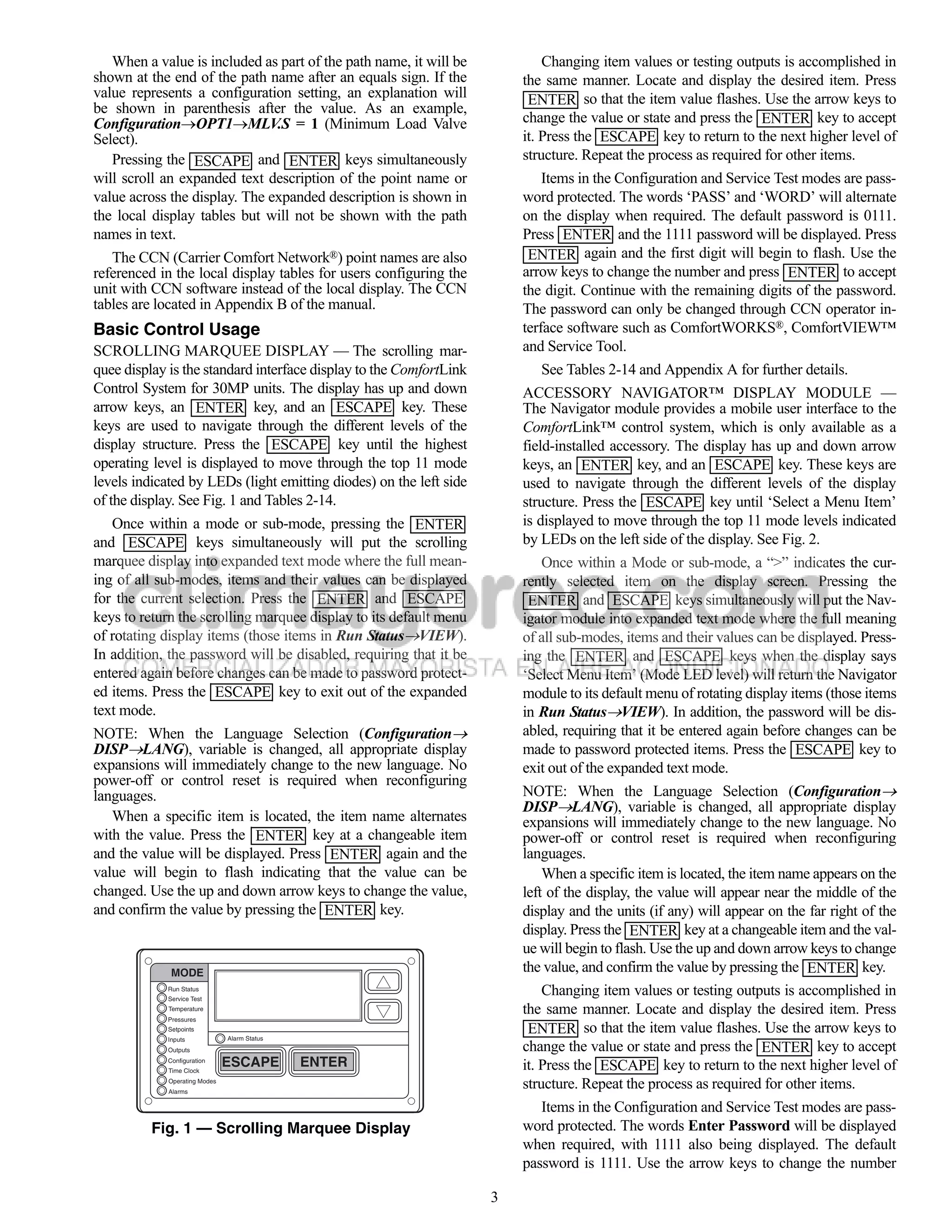 When a value is included as part of the path name, it will be            Changing item values or testing outputs is accomplished in
shown at the end of the path name after an equals sign. If the          the same manner. Locate and display the desired item. Press
value represents a configuration setting, an explanation will            ENTER so that the item value flashes. Use the arrow keys to
be shown in parenthesis after the value. As an example,
ConfigurationOPT1MLV.S = 1 (Minimum Load Valve                        change the value or state and press the ENTER key to accept
Select).                                                                it. Press the ESCAPE key to return to the next higher level of
   Pressing the ESCAPE and ENTER keys simultaneously                    structure. Repeat the process as required for other items.
will scroll an expanded text description of the point name or               Items in the Configuration and Service Test modes are pass-
value across the display. The expanded description is shown in          word protected. The words ‘PASS’ and ‘WORD’ will alternate
the local display tables but will not be shown with the path            on the display when required. The default password is 0111.
names in text.                                                          Press ENTER and the 1111 password will be displayed. Press
   The CCN (Carrier Comfort Network®) point names are also               ENTER again and the first digit will begin to flash. Use the
referenced in the local display tables for users configuring the        arrow keys to change the number and press ENTER to accept
unit with CCN software instead of the local display. The CCN            the digit. Continue with the remaining digits of the password.
tables are located in Appendix B of the manual.                         The password can only be changed through CCN operator in-
Basic Control Usage                                                     terface software such as ComfortWORKS®, ComfortVIEW™
SCROLLING MARQUEE DISPLAY — The scrolling mar-                          and Service Tool.
quee display is the standard interface display to the ComfortLink          See Tables 2-14 and Appendix A for further details.
Control System for 30MP units. The display has up and down              ACCESSORY NAVIGATOR™ DISPLAY MODULE —
arrow keys, an ENTER key, and an ESCAPE key. These                      The Navigator module provides a mobile user interface to the
keys are used to navigate through the different levels of the           ComfortLink™ control system, which is only available as a
display structure. Press the ESCAPE key until the highest               field-installed accessory. The display has up and down arrow
operating level is displayed to move through the top 11 mode            keys, an ENTER key, and an ESCAPE key. These keys are
levels indicated by LEDs (light emitting diodes) on the left side       used to navigate through the different levels of the display
of the display. See Fig. 1 and Tables 2-14.                             structure. Press the ESCAPE key until ‘Select a Menu Item’
   Once within a mode or sub-mode, pressing the ENTER                   is displayed to move through the top 11 mode levels indicated
and ESCAPE keys simultaneously will put the scrolling                   by LEDs on the left side of the display. See Fig. 2.
marquee display into expanded text mode where the full mean-               Once within a Mode or sub-mode, a “>” indicates the cur-
ing of all sub-modes, items and their values can be displayed           rently selected item on the display screen. Pressing the
for the current selection. Press the ENTER and ESCAPE                    ENTER and ESCAPE keys simultaneously will put the Nav-
keys to return the scrolling marquee display to its default menu        igator module into expanded text mode where the full meaning
of rotating display items (those items in Run StatusVIEW).             of all sub-modes, items and their values can be displayed. Press-
In addition, the password will be disabled, requiring that it be        ing the ENTER and ESCAPE keys when the display says
entered again before changes can be made to password protect-           ‘Select Menu Item’ (Mode LED level) will return the Navigator
ed items. Press the ESCAPE key to exit out of the expanded              module to its default menu of rotating display items (those items
text mode.                                                              in Run StatusVIEW). In addition, the password will be dis-
NOTE: When the Language Selection (Configuration                       abled, requiring that it be entered again before changes can be
DISPLANG), variable is changed, all appropriate display                made to password protected items. Press the ESCAPE key to
expansions will immediately change to the new language. No              exit out of the expanded text mode.
power-off or control reset is required when reconfiguring
languages.                                                              NOTE: When the Language Selection (Configuration
                                                                        DISPLANG), variable is changed, all appropriate display
   When a specific item is located, the item name alternates            expansions will immediately change to the new language. No
with the value. Press the ENTER key at a changeable item                power-off or control reset is required when reconfiguring
and the value will be displayed. Press ENTER again and the              languages.
value will begin to flash indicating that the value can be                  When a specific item is located, the item name appears on the
changed. Use the up and down arrow keys to change the value,            left of the display, the value will appear near the middle of the
and confirm the value by pressing the ENTER key.                        display and the units (if any) will appear on the far right of the
                                                                        display. Press the ENTER key at a changeable item and the val-
                                                                        ue will begin to flash. Use the up and down arrow keys to change
              MODE                                                      the value, and confirm the value by pressing the ENTER key.
            Run Status
             Service Test
                                                                            Changing item values or testing outputs is accomplished in
             Temperature                                                the same manner. Locate and display the desired item. Press
            Pressures
             Setpoints
                               Alarm Status
                                                                         ENTER so that the item value flashes. Use the arrow keys to
                                                                        change the value or state and press the ENTER key to accept
            Inputs
             Outputs
             Configuration
             Time Clock
                               ESCAPE         ENTER                     it. Press the ESCAPE key to return to the next higher level of
             Operating Modes
             Alarms
                                                                        structure. Repeat the process as required for other items.
                                                                           Items in the Configuration and Service Test modes are pass-
          Fig. 1 — Scrolling Marquee Display                            word protected. The words Enter Password will be displayed
                                                                        when required, with 1111 also being displayed. The default
                                                                        password is 1111. Use the arrow keys to change the number

                                                                    3
 