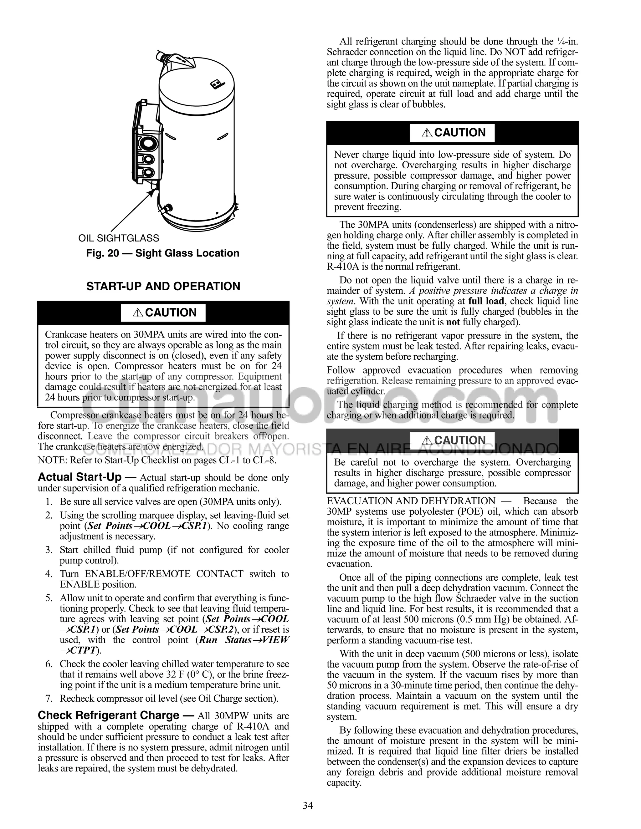 All refrigerant charging should be done through the ¼-in.
                                                                          Schraeder connection on the liquid line. Do NOT add refriger-
   a30-4978                                                               ant charge through the low-pressure side of the system. If com-
                                                                          plete charging is required, weigh in the appropriate charge for
                                                                          the circuit as shown on the unit nameplate. If partial charging is
                                                                          required, operate circuit at full load and add charge until the
                                                                          sight glass is clear of bubbles.

                                                                                                       CAUTION
                                                                            Never charge liquid into low-pressure side of system. Do
                                                                            not overcharge. Overcharging results in higher discharge
                                                                            pressure, possible compressor damage, and higher power
                                                                            consumption. During charging or removal of refrigerant, be
                                                                            sure water is continuously circulating through the cooler to
                                                                            prevent freezing.
                                                                              The 30MPA units (condenserless) are shipped with a nitro-
          OIL SIGHTGLASS                                                  gen holding charge only. After chiller assembly is completed in
                                                                          the field, system must be fully charged. While the unit is run-
            Fig. 20 — Sight Glass Location                                ning at full capacity, add refrigerant until the sight glass is clear.
                                                                          R-410A is the normal refrigerant.
                                                                              Do not open the liquid valve until there is a charge in re-
            START-UP AND OPERATION                                        mainder of system. A positive pressure indicates a charge in
                                                                          system. With the unit operating at full load, check liquid line
                            CAUTION                                       sight glass to be sure the unit is fully charged (bubbles in the
                                                                          sight glass indicate the unit is not fully charged).
 Crankcase heaters on 30MPA units are wired into the con-                    If there is no refrigerant vapor pressure in the system, the
 trol circuit, so they are always operable as long as the main            entire system must be leak tested. After repairing leaks, evacu-
 power supply disconnect is on (closed), even if any safety               ate the system before recharging.
 device is open. Compressor heaters must be on for 24                     Follow approved evacuation procedures when removing
 hours prior to the start-up of any compressor. Equipment                 refrigeration. Release remaining pressure to an approved evac-
 damage could result if heaters are not energized for at least            uated cylinder.
 24 hours prior to compressor start-up.
                                                                             The liquid charging method is recommended for complete
   Compressor crankcase heaters must be on for 24 hours be-               charging or when additional charge is required.
fore start-up. To energize the crankcase heaters, close the field
disconnect. Leave the compressor circuit breakers off/open.                                            CAUTION
The crankcase heaters are now energized.
NOTE: Refer to Start-Up Checklist on pages CL-1 to CL-8.                    Be careful not to overcharge the system. Overcharging
Actual Start-Up — Actual start-up should be done only                       results in higher discharge pressure, possible compressor
under supervision of a qualified refrigeration mechanic.                    damage, and higher power consumption.
  1. Be sure all service valves are open (30MPA units only).              EVACUATION AND DEHYDRATION — Because the
  2. Using the scrolling marquee display, set leaving-fluid set           30MP systems use polyolester (POE) oil, which can absorb
     point (Set PointsCOOLCSP.1). No cooling range                      moisture, it is important to minimize the amount of time that
     adjustment is necessary.                                             the system interior is left exposed to the atmosphere. Minimiz-
                                                                          ing the exposure time of the oil to the atmosphere will mini-
  3. Start chilled fluid pump (if not configured for cooler               mize the amount of moisture that needs to be removed during
     pump control).                                                       evacuation.
  4. Turn ENABLE/OFF/REMOTE CONTACT switch to                                Once all of the piping connections are complete, leak test
     ENABLE position.                                                     the unit and then pull a deep dehydration vacuum. Connect the
  5. Allow unit to operate and confirm that everything is func-           vacuum pump to the high flow Schraeder valve in the suction
     tioning properly. Check to see that leaving fluid tempera-           line and liquid line. For best results, it is recommended that a
     ture agrees with leaving set point (Set PointsCOOL                  vacuum of at least 500 microns (0.5 mm Hg) be obtained. Af-
     CSP.1) or (Set PointsCOOLCSP.2), or if reset is                   terwards, to ensure that no moisture is present in the system,
     used, with the control point (Run StatusVIEW                        perform a standing vacuum-rise test.
     CTPT).                                                                 With the unit in deep vacuum (500 microns or less), isolate
  6. Check the cooler leaving chilled water temperature to see            the vacuum pump from the system. Observe the rate-of-rise of
     that it remains well above 32 F (0° C), or the brine freez-          the vacuum in the system. If the vacuum rises by more than
     ing point if the unit is a medium temperature brine unit.            50 microns in a 30-minute time period, then continue the dehy-
  7. Recheck compressor oil level (see Oil Charge section).               dration process. Maintain a vacuum on the system until the
                                                                          standing vacuum requirement is met. This will ensure a dry
Check Refrigerant Charge — All 30MPW units are                            system.
shipped with a complete operating charge of R-410A and                       By following these evacuation and dehydration procedures,
should be under sufficient pressure to conduct a leak test after          the amount of moisture present in the system will be mini-
installation. If there is no system pressure, admit nitrogen until        mized. It is required that liquid line filter driers be installed
a pressure is observed and then proceed to test for leaks. After          between the condenser(s) and the expansion devices to capture
leaks are repaired, the system must be dehydrated.                        any foreign debris and provide additional moisture removal
                                                                          capacity.

                                                                     34
 