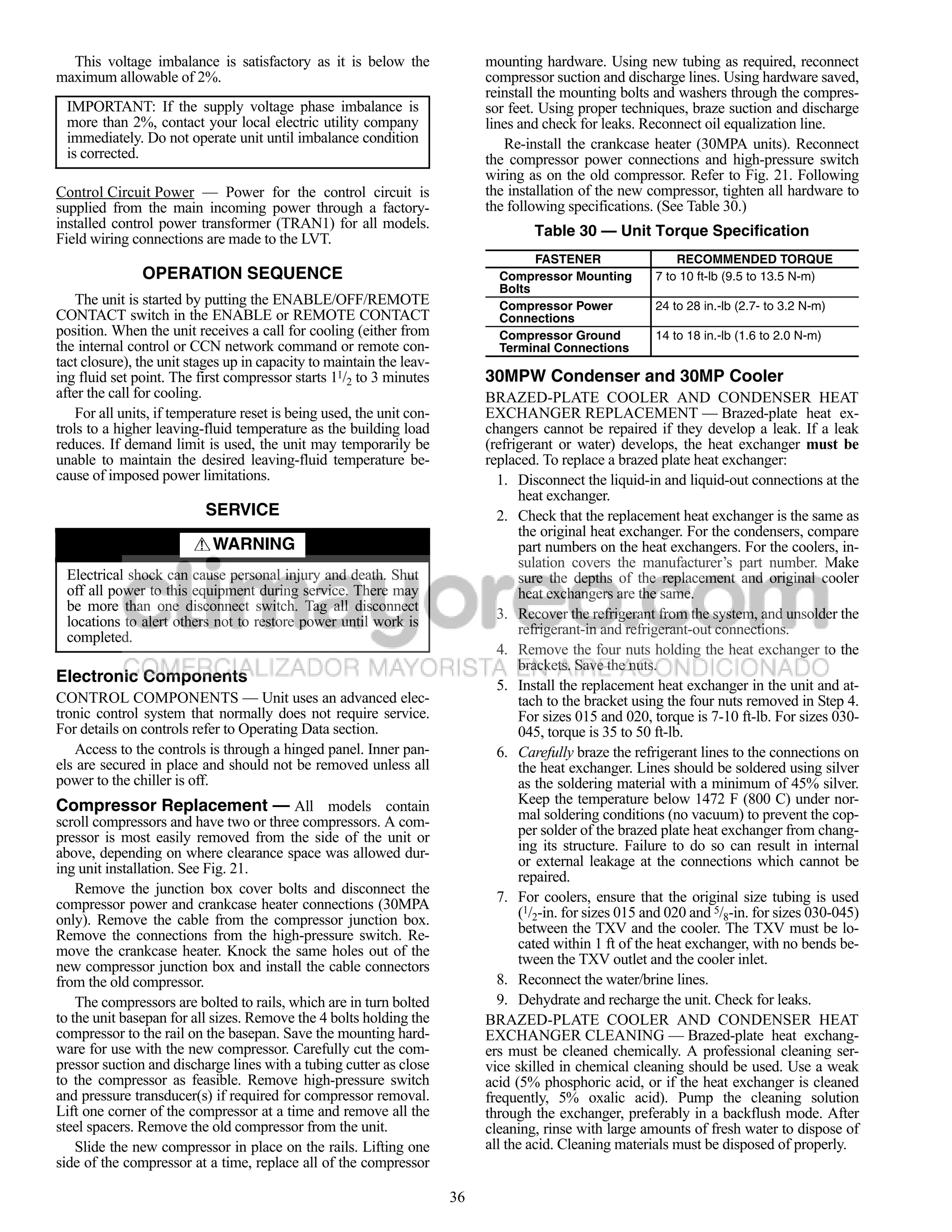 This voltage imbalance is satisfactory as it is below the                 mounting hardware. Using new tubing as required, reconnect
maximum allowable of 2%.                                                    compressor suction and discharge lines. Using hardware saved,
                                                                            reinstall the mounting bolts and washers through the compres-
 IMPORTANT: If the supply voltage phase imbalance is                        sor feet. Using proper techniques, braze suction and discharge
 more than 2%, contact your local electric utility company                  lines and check for leaks. Reconnect oil equalization line.
 immediately. Do not operate unit until imbalance condition                    Re-install the crankcase heater (30MPA units). Reconnect
 is corrected.                                                              the compressor power connections and high-pressure switch
                                                                            wiring as on the old compressor. Refer to Fig. 21. Following
Control Circuit Power — Power for the control circuit is                    the installation of the new compressor, tighten all hardware to
supplied from the main incoming power through a factory-                    the following specifications. (See Table 30.)
installed control power transformer (TRAN1) for all models.
                                                                                    Table 30 — Unit Torque Specification
Field wiring connections are made to the LVT.
                                                                                    FASTENER                  RECOMMENDED TORQUE
               OPERATION SEQUENCE                                             Compressor Mounting         7 to 10 ft-lb (9.5 to 13.5 N-m)
                                                                              Bolts
    The unit is started by putting the ENABLE/OFF/REMOTE                      Compressor Power            24 to 28 in.-lb (2.7- to 3.2 N-m)
CONTACT switch in the ENABLE or REMOTE CONTACT                                Connections
position. When the unit receives a call for cooling (either from              Compressor Ground           14 to 18 in.-lb (1.6 to 2.0 N-m)
the internal control or CCN network command or remote con-                    Terminal Connections
tact closure), the unit stages up in capacity to maintain the leav-
ing fluid set point. The first compressor starts 11/2 to 3 minutes          30MPW Condenser and 30MP Cooler
after the call for cooling.                                                 BRAZED-PLATE COOLER AND CONDENSER HEAT
    For all units, if temperature reset is being used, the unit con-        EXCHANGER REPLACEMENT — Brazed-plate heat ex-
trols to a higher leaving-fluid temperature as the building load            changers cannot be repaired if they develop a leak. If a leak
reduces. If demand limit is used, the unit may temporarily be               (refrigerant or water) develops, the heat exchanger must be
unable to maintain the desired leaving-fluid temperature be-                replaced. To replace a brazed plate heat exchanger:
cause of imposed power limitations.                                           1. Disconnect the liquid-in and liquid-out connections at the
                                                                                  heat exchanger.
                           SERVICE                                            2. Check that the replacement heat exchanger is the same as
                                                                                  the original heat exchanger. For the condensers, compare
                            WARNING                                               part numbers on the heat exchangers. For the coolers, in-
                                                                                  sulation covers the manufacturer’s part number. Make
 Electrical shock can cause personal injury and death. Shut                       sure the depths of the replacement and original cooler
 off all power to this equipment during service. There may                        heat exchangers are the same.
 be more than one disconnect switch. Tag all disconnect
                                                                              3. Recover the refrigerant from the system, and unsolder the
 locations to alert others not to restore power until work is                     refrigerant-in and refrigerant-out connections.
 completed.
                                                                              4. Remove the four nuts holding the heat exchanger to the
                                                                                  brackets. Save the nuts.
Electronic Components                                                         5. Install the replacement heat exchanger in the unit and at-
CONTROL COMPONENTS — Unit uses an advanced elec-                                  tach to the bracket using the four nuts removed in Step 4.
tronic control system that normally does not require service.                     For sizes 015 and 020, torque is 7-10 ft-lb. For sizes 030-
For details on controls refer to Operating Data section.                          045, torque is 35 to 50 ft-lb.
   Access to the controls is through a hinged panel. Inner pan-               6. Carefully braze the refrigerant lines to the connections on
els are secured in place and should not be removed unless all                     the heat exchanger. Lines should be soldered using silver
power to the chiller is off.                                                      as the soldering material with a minimum of 45% silver.
Compressor Replacement — All models contain                                       Keep the temperature below 1472 F (800 C) under nor-
scroll compressors and have two or three compressors. A com-                      mal soldering conditions (no vacuum) to prevent the cop-
pressor is most easily removed from the side of the unit or                       per solder of the brazed plate heat exchanger from chang-
above, depending on where clearance space was allowed dur-                        ing its structure. Failure to do so can result in internal
ing unit installation. See Fig. 21.                                               or external leakage at the connections which cannot be
                                                                                  repaired.
    Remove the junction box cover bolts and disconnect the
compressor power and crankcase heater connections (30MPA                      7. For coolers, ensure that the original size tubing is used
only). Remove the cable from the compressor junction box.                         (1/2-in. for sizes 015 and 020 and 5/8-in. for sizes 030-045)
Remove the connections from the high-pressure switch. Re-                         between the TXV and the cooler. The TXV must be lo-
move the crankcase heater. Knock the same holes out of the                        cated within 1 ft of the heat exchanger, with no bends be-
new compressor junction box and install the cable connectors                      tween the TXV outlet and the cooler inlet.
from the old compressor.                                                      8. Reconnect the water/brine lines.
    The compressors are bolted to rails, which are in turn bolted             9. Dehydrate and recharge the unit. Check for leaks.
to the unit basepan for all sizes. Remove the 4 bolts holding the           BRAZED-PLATE COOLER AND CONDENSER HEAT
compressor to the rail on the basepan. Save the mounting hard-              EXCHANGER CLEANING — Brazed-plate heat exchang-
ware for use with the new compressor. Carefully cut the com-                ers must be cleaned chemically. A professional cleaning ser-
pressor suction and discharge lines with a tubing cutter as close           vice skilled in chemical cleaning should be used. Use a weak
to the compressor as feasible. Remove high-pressure switch                  acid (5% phosphoric acid, or if the heat exchanger is cleaned
and pressure transducer(s) if required for compressor removal.              frequently, 5% oxalic acid). Pump the cleaning solution
Lift one corner of the compressor at a time and remove all the              through the exchanger, preferably in a backflush mode. After
steel spacers. Remove the old compressor from the unit.                     cleaning, rinse with large amounts of fresh water to dispose of
    Slide the new compressor in place on the rails. Lifting one             all the acid. Cleaning materials must be disposed of properly.
side of the compressor at a time, replace all of the compressor

                                                                       36
 