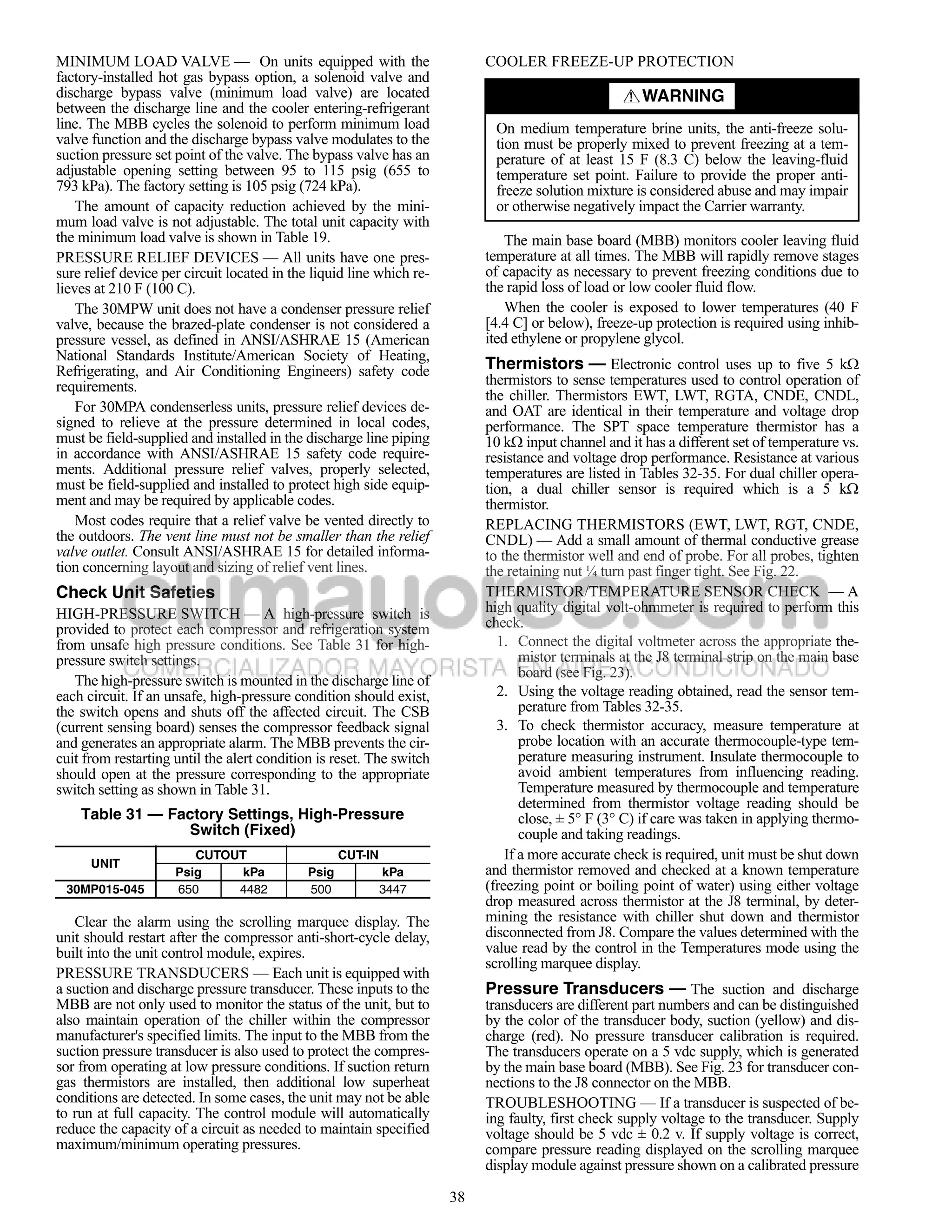 MINIMUM LOAD VALVE — On units equipped with the                            COOLER FREEZE-UP PROTECTION
factory-installed hot gas bypass option, a solenoid valve and
discharge bypass valve (minimum load valve) are located                                               WARNING
between the discharge line and the cooler entering-refrigerant
line. The MBB cycles the solenoid to perform minimum load                   On medium temperature brine units, the anti-freeze solu-
valve function and the discharge bypass valve modulates to the              tion must be properly mixed to prevent freezing at a tem-
suction pressure set point of the valve. The bypass valve has an            perature of at least 15 F (8.3 C) below the leaving-fluid
adjustable opening setting between 95 to 115 psig (655 to                   temperature set point. Failure to provide the proper anti-
793 kPa). The factory setting is 105 psig (724 kPa).                        freeze solution mixture is considered abuse and may impair
    The amount of capacity reduction achieved by the mini-                  or otherwise negatively impact the Carrier warranty.
mum load valve is not adjustable. The total unit capacity with
the minimum load valve is shown in Table 19.                                   The main base board (MBB) monitors cooler leaving fluid
PRESSURE RELIEF DEVICES — All units have one pres-                         temperature at all times. The MBB will rapidly remove stages
sure relief device per circuit located in the liquid line which re-        of capacity as necessary to prevent freezing conditions due to
lieves at 210 F (100 C).                                                   the rapid loss of load or low cooler fluid flow.
    The 30MPW unit does not have a condenser pressure relief                   When the cooler is exposed to lower temperatures (40 F
valve, because the brazed-plate condenser is not considered a              [4.4 C] or below), freeze-up protection is required using inhib-
pressure vessel, as defined in ANSI/ASHRAE 15 (American                    ited ethylene or propylene glycol.
National Standards Institute/American Society of Heating,
Refrigerating, and Air Conditioning Engineers) safety code                 Thermistors — Electronic control uses up to five 5 k
requirements.                                                              thermistors to sense temperatures used to control operation of
                                                                           the chiller. Thermistors EWT, LWT, RGTA, CNDE, CNDL,
    For 30MPA condenserless units, pressure relief devices de-             and OAT are identical in their temperature and voltage drop
signed to relieve at the pressure determined in local codes,               performance. The SPT space temperature thermistor has a
must be field-supplied and installed in the discharge line piping          10 k input channel and it has a different set of temperature vs.
in accordance with ANSI/ASHRAE 15 safety code require-                     resistance and voltage drop performance. Resistance at various
ments. Additional pressure relief valves, properly selected,               temperatures are listed in Tables 32-35. For dual chiller opera-
must be field-supplied and installed to protect high side equip-           tion, a dual chiller sensor is required which is a 5 k
ment and may be required by applicable codes.                              thermistor.
    Most codes require that a relief valve be vented directly to           REPLACING THERMISTORS (EWT, LWT, RGT, CNDE,
the outdoors. The vent line must not be smaller than the relief            CNDL) — Add a small amount of thermal conductive grease
valve outlet. Consult ANSI/ASHRAE 15 for detailed informa-                 to the thermistor well and end of probe. For all probes, tighten
tion concerning layout and sizing of relief vent lines.                    the retaining nut ¼ turn past finger tight. See Fig. 22.
Check Unit Safeties                                                        THERMISTOR/TEMPERATURE SENSOR CHECK — A
HIGH-PRESSURE SWITCH — A high-pressure switch is                           high quality digital volt-ohmmeter is required to perform this
provided to protect each compressor and refrigeration system               check.
from unsafe high pressure conditions. See Table 31 for high-                 1. Connect the digital voltmeter across the appropriate the-
pressure switch settings.                                                         mistor terminals at the J8 terminal strip on the main base
                                                                                  board (see Fig. 23).
   The high-pressure switch is mounted in the discharge line of
each circuit. If an unsafe, high-pressure condition should exist,            2. Using the voltage reading obtained, read the sensor tem-
the switch opens and shuts off the affected circuit. The CSB                      perature from Tables 32-35.
(current sensing board) senses the compressor feedback signal                3. To check thermistor accuracy, measure temperature at
and generates an appropriate alarm. The MBB prevents the cir-                     probe location with an accurate thermocouple-type tem-
cuit from restarting until the alert condition is reset. The switch               perature measuring instrument. Insulate thermocouple to
should open at the pressure corresponding to the appropriate                      avoid ambient temperatures from influencing reading.
switch setting as shown in Table 31.                                              Temperature measured by thermocouple and temperature
                                                                                  determined from thermistor voltage reading should be
    Table 31 — Factory Settings, High-Pressure                                    close, ± 5° F (3° C) if care was taken in applying thermo-
                 Switch (Fixed)                                                   couple and taking readings.
                        CUTOUT                      CUT-IN                     If a more accurate check is required, unit must be shut down
      UNIT
                     Psig    kPa             Psig            kPa           and thermistor removed and checked at a known temperature
 30MP015-045         650     4482            500             3447          (freezing point or boiling point of water) using either voltage
                                                                           drop measured across thermistor at the J8 terminal, by deter-
   Clear the alarm using the scrolling marquee display. The                mining the resistance with chiller shut down and thermistor
unit should restart after the compressor anti-short-cycle delay,           disconnected from J8. Compare the values determined with the
built into the unit control module, expires.                               value read by the control in the Temperatures mode using the
                                                                           scrolling marquee display.
PRESSURE TRANSDUCERS — Each unit is equipped with
a suction and discharge pressure transducer. These inputs to the           Pressure Transducers — The suction and discharge
MBB are not only used to monitor the status of the unit, but to            transducers are different part numbers and can be distinguished
also maintain operation of the chiller within the compressor               by the color of the transducer body, suction (yellow) and dis-
manufacturer's specified limits. The input to the MBB from the             charge (red). No pressure transducer calibration is required.
suction pressure transducer is also used to protect the compres-           The transducers operate on a 5 vdc supply, which is generated
sor from operating at low pressure conditions. If suction return           by the main base board (MBB). See Fig. 23 for transducer con-
gas thermistors are installed, then additional low superheat               nections to the J8 connector on the MBB.
conditions are detected. In some cases, the unit may not be able           TROUBLESHOOTING — If a transducer is suspected of be-
to run at full capacity. The control module will automatically             ing faulty, first check supply voltage to the transducer. Supply
reduce the capacity of a circuit as needed to maintain specified           voltage should be 5 vdc ± 0.2 v. If supply voltage is correct,
maximum/minimum operating pressures.                                       compare pressure reading displayed on the scrolling marquee
                                                                           display module against pressure shown on a calibrated pressure

                                                                      38
 