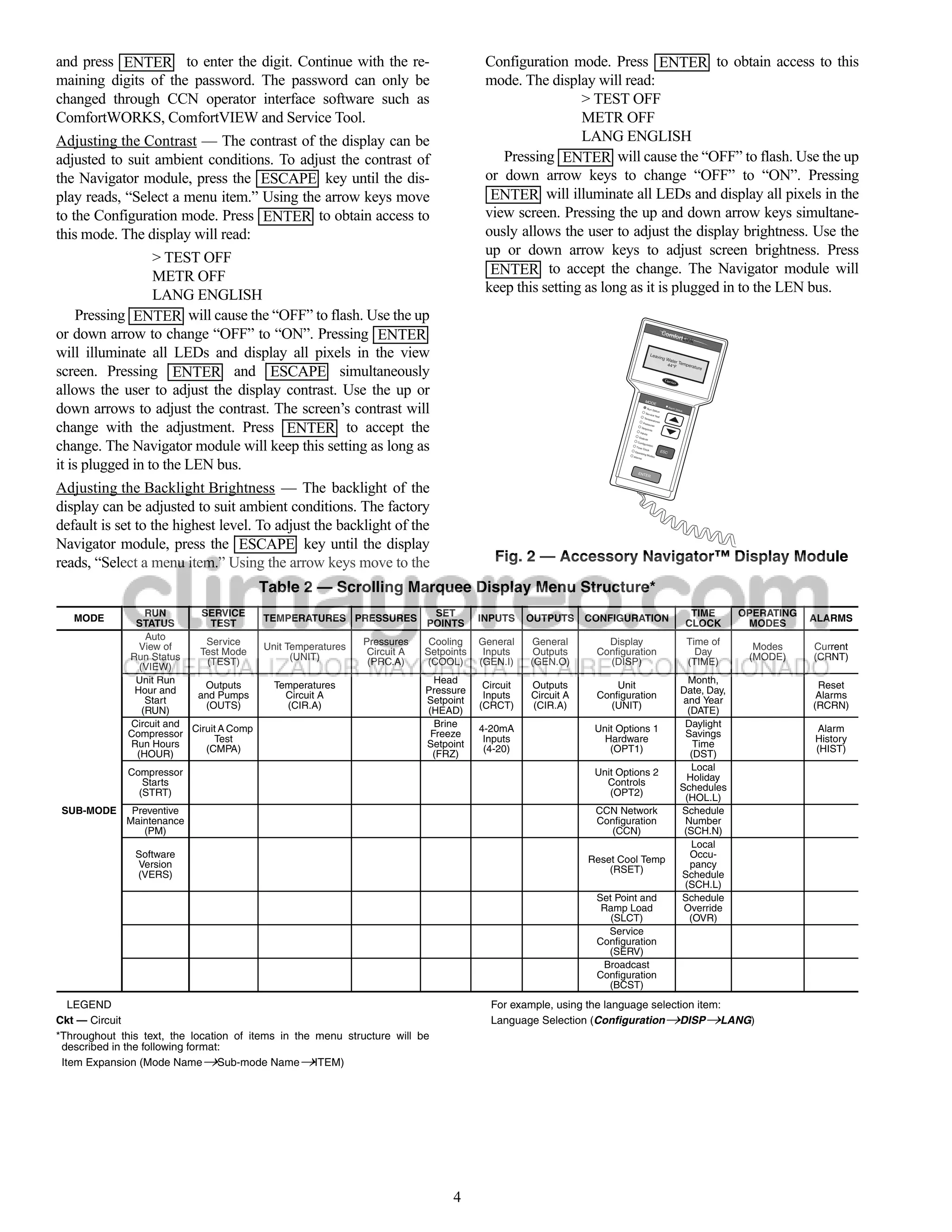 and press ENTER to enter the digit. Continue with the re-                               Configuration mode. Press ENTER to obtain access to this
maining digits of the password. The password can only be                                mode. The display will read:
changed through CCN operator interface software such as                                                  > TEST OFF
ComfortWORKS, ComfortVIEW and Service Tool.                                                              METR OFF
Adjusting the Contrast — The contrast of the display can be                                              LANG ENGLISH
adjusted to suit ambient conditions. To adjust the contrast of                             Pressing ENTER will cause the “OFF” to flash. Use the up
the Navigator module, press the ESCAPE key until the dis-                               or down arrow keys to change “OFF” to “ON”. Pressing
play reads, “Select a menu item.” Using the arrow keys move                              ENTER will illuminate all LEDs and display all pixels in the
to the Configuration mode. Press ENTER to obtain access to                              view screen. Pressing the up and down arrow keys simultane-
this mode. The display will read:                                                       ously allows the user to adjust the display brightness. Use the
                  > TEST OFF                                                            up or down arrow keys to adjust screen brightness. Press
                  METR OFF                                                               ENTER to accept the change. The Navigator module will
                  LANG ENGLISH                                                          keep this setting as long as it is plugged in to the LEN bus.
     Pressing ENTER will cause the “OFF” to flash. Use the up
or down arrow to change “OFF” to “ON”. Pressing ENTER                                                                                              Com
                                                                                                                                                             fortL
                                                                                                                                                                          ink

will illuminate all LEDs and display all pixels in the view
screen. Pressing ENTER and ESCAPE simultaneously
allows the user to adjust the display contrast. Use the up or
down arrows to adjust the contrast. The screen’s contrast will
                                                                                                                                MOD
                                                                                                                                               E
                                                                                                                                 Run                     Alarm
                                                                                                                                      Status                     Status
                                                                                                                                Servic
                                                                                                                                       e Tes
                                                                                                                                            t
                                                                                                                               Tem




change with the adjustment. Press ENTER to accept the
                                                                                                                                   peratu
                                                                                                                                          res
                                                                                                                              Pressu
                                                                                                                                     res
                                                                                                                             Setpo
                                                                                                                                        ints
                                                                                                                            Inputs
                                                                                                                           Outpu



change. The Navigator module will keep this setting as long as
                                                                                                                                   ts
                                                                                                                          Config
                                                                                                                                  uration
                                                                                                                         Time
                                                                                                                                Clock
                                                                                                                        Opera                      ESC
                                                                                                                               ting
                                                                                                                                    Modes




it is plugged in to the LEN bus.
                                                                                                                       Alarm
                                                                                                                             s




                                                                                                                          ENTE
                                                                                                                                     R



Adjusting the Backlight Brightness — The backlight of the
display can be adjusted to suit ambient conditions. The factory
default is set to the highest level. To adjust the backlight of the
Navigator module, press the ESCAPE key until the display
reads, “Select a menu item.” Using the arrow keys move to the                             Fig. 2 — Accessory Navigator™ Display Module
                                          Table 2 — Scrolling Marquee Display Menu Structure*
                  RUN       SERVICE                               SET                                                                                                      TIME     OPERATING
   MODE                                   TEMPERATURES PRESSURES POINTS                INPUTS     OUTPUTS     CONFIGURATION                                                                     ALARMS
               STATUS         TEST                                                                                                                                        CLOCK      MODES
                  Auto
                View of      Service      Unit Temperatures
                                                              Pressures     Cooling    General    General        Display                                                  Time of
                                                                                                                                                                                      Modes     Current
                           Test Mode                           Circuit A   Setpoints    Inputs     Outputs     Configuration                                                Day
              Run Status                        (UNIT)                                                                                                                               (MODE)     (CRNT)
                             (TEST)                            (PRC.A)     (COOL)      (GEN.I)    (GEN.O)        (DISP)                                                   (TIME)
                (VIEW)
               Unit Run                                                      Head                                                                                     Month,
                             Outputs        Temperatures                                Circuit   Outputs          Unit                                                                          Reset
               Hour and                                                    Pressure                                                                                 Date, Day,
                           and Pumps          Circuit A                                 Inputs    Circuit A    Configuration                                                                     Alarms
                  Start                                                    Setpoint                                                                                  and Year
                             (OUTS)           (CIR.A)                                  (CRCT)     (CIR.A)        (UNIT)                                                                         (RCRN)
                 (RUN)                                                     (HEAD)                                                                                     (DATE)
              Circuit and Ciruit A Comp                                      Brine                                                                                   Daylight
                                                                                       4-20mA                  Unit Options 1                                                                   Alarm
              Compressor                                                    Freeze                                                                                   Savings
                               Test                                                     Inputs                   Hardware                                                                       History
              Run Hours                                                    Setpoint                                                                                     Time
                             (CMPA)                                                     (4-20)                    (OPT1)                                                                        (HIST)
               (HOUR)                                                       (FRZ)                                                                                      (DST)
                                                                                                                                                                        Local
              Compressor                                                                                       Unit Options 2
                                                                                                                                                                      Holiday
                 Starts                                                                                          Controls
                (STRT)                                                                                            (OPT2)                                            Schedules
                                                                                                                                                                     (HOL.L)
 SUB-MODE     Preventive                                                                                       CCN Network                                          Schedule
             Maintenance                                                                                       Configuration                                         Number
                (PM)                                                                                              (CCN)                                              (SCH.N)
                                                                                                                                                                        Local
               Software                                                                                                                                                Occu-
                                                                                                              Reset Cool Temp
               Version                                                                                                                                                 pancy
                                                                                                                  (RSET)
               (VERS)                                                                                                                                               Schedule
                                                                                                                                                                     (SCH.L)
                                                                                                               Set Point and                                        Schedule
                                                                                                                Ramp Load                                            Override
                                                                                                                  (SLCT)                                               (OVR)
                                                                                                                 Service
                                                                                                               Configuration
                                                                                                                 (SERV)
                                                                                                                Broadcast
                                                                                                               Configuration
                                                                                                                 (BCST)
   LEGEND                                                                                For example, using the language selection item:
Ckt — Circuit                                                                            Language Selection (ConfigurationDISPLANG)
*Throughout this text, the location of items in the menu structure will be
 described in the following format:
 Item Expansion (Mode NameSub-mode NameITEM)




                                                                                 4
 