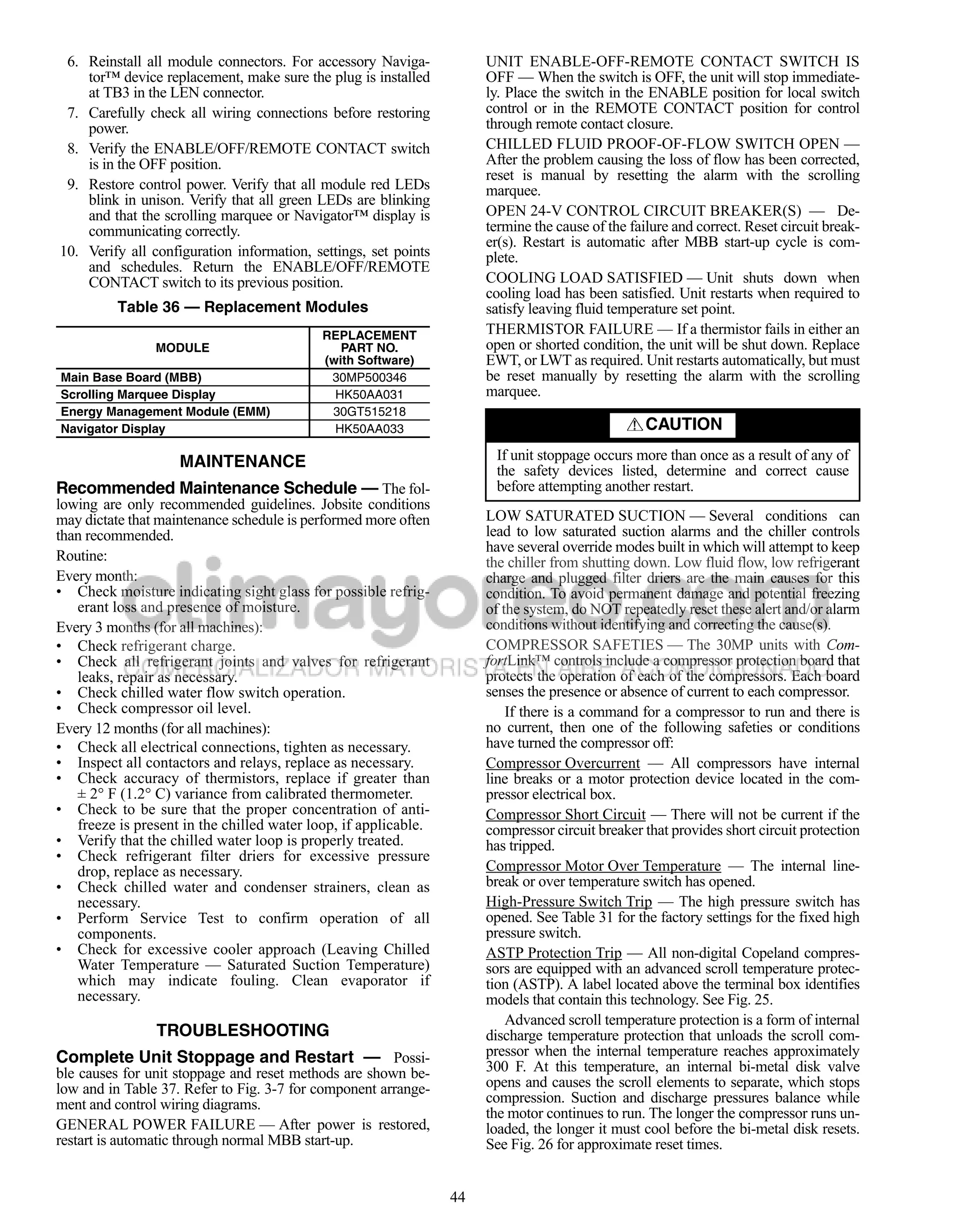 6. Reinstall all module connectors. For accessory Naviga-            UNIT ENABLE-OFF-REMOTE CONTACT SWITCH IS
    tor™ device replacement, make sure the plug is installed          OFF — When the switch is OFF, the unit will stop immediate-
    at TB3 in the LEN connector.                                      ly. Place the switch in the ENABLE position for local switch
 7. Carefully check all wiring connections before restoring           control or in the REMOTE CONTACT position for control
    power.                                                            through remote contact closure.
 8. Verify the ENABLE/OFF/REMOTE CONTACT switch                       CHILLED FLUID PROOF-OF-FLOW SWITCH OPEN —
    is in the OFF position.                                           After the problem causing the loss of flow has been corrected,
                                                                      reset is manual by resetting the alarm with the scrolling
 9. Restore control power. Verify that all module red LEDs            marquee.
    blink in unison. Verify that all green LEDs are blinking
    and that the scrolling marquee or Navigator™ display is           OPEN 24-V CONTROL CIRCUIT BREAKER(S) — De-
    communicating correctly.                                          termine the cause of the failure and correct. Reset circuit break-
                                                                      er(s). Restart is automatic after MBB start-up cycle is com-
10. Verify all configuration information, settings, set points        plete.
    and schedules. Return the ENABLE/OFF/REMOTE
    CONTACT switch to its previous position.                          COOLING LOAD SATISFIED — Unit shuts down when
                                                                      cooling load has been satisfied. Unit restarts when required to
          Table 36 — Replacement Modules                              satisfy leaving fluid temperature set point.
                                            REPLACEMENT               THERMISTOR FAILURE — If a thermistor fails in either an
                MODULE                         PART NO.               open or shorted condition, the unit will be shut down. Replace
                                            (with Software)           EWT, or LWT as required. Unit restarts automatically, but must
Main Base Board (MBB)                        30MP500346               be reset manually by resetting the alarm with the scrolling
Scrolling Marquee Display                     HK50AA031               marquee.
Energy Management Module (EMM)               30GT515218
Navigator Display                             HK50AA033                                           CAUTION

                    MAINTENANCE                                        If unit stoppage occurs more than once as a result of any of
                                                                       the safety devices listed, determine and correct cause
Recommended Maintenance Schedule — The fol-                            before attempting another restart.
lowing are only recommended guidelines. Jobsite conditions
may dictate that maintenance schedule is performed more often         LOW SATURATED SUCTION — Several conditions can
than recommended.                                                     lead to low saturated suction alarms and the chiller controls
                                                                      have several override modes built in which will attempt to keep
Routine:                                                              the chiller from shutting down. Low fluid flow, low refrigerant
Every month:                                                          charge and plugged filter driers are the main causes for this
• Check moisture indicating sight glass for possible refrig-          condition. To avoid permanent damage and potential freezing
   erant loss and presence of moisture.                               of the system, do NOT repeatedly reset these alert and/or alarm
Every 3 months (for all machines):                                    conditions without identifying and correcting the cause(s).
• Check refrigerant charge.                                           COMPRESSOR SAFETIES — The 30MP units with Com-
• Check all refrigerant joints and valves for refrigerant             fortLink™ controls include a compressor protection board that
   leaks, repair as necessary.                                        protects the operation of each of the compressors. Each board
• Check chilled water flow switch operation.                          senses the presence or absence of current to each compressor.
• Check compressor oil level.                                             If there is a command for a compressor to run and there is
Every 12 months (for all machines):                                   no current, then one of the following safeties or conditions
• Check all electrical connections, tighten as necessary.             have turned the compressor off:
• Inspect all contactors and relays, replace as necessary.            Compressor Overcurrent — All compressors have internal
• Check accuracy of thermistors, replace if greater than              line breaks or a motor protection device located in the com-
   ± 2° F (1.2° C) variance from calibrated thermometer.              pressor electrical box.
• Check to be sure that the proper concentration of anti-             Compressor Short Circuit — There will not be current if the
   freeze is present in the chilled water loop, if applicable.        compressor circuit breaker that provides short circuit protection
• Verify that the chilled water loop is properly treated.             has tripped.
• Check refrigerant filter driers for excessive pressure
   drop, replace as necessary.                                        Compressor Motor Over Temperature — The internal line-
• Check chilled water and condenser strainers, clean as               break or over temperature switch has opened.
   necessary.                                                         High-Pressure Switch Trip — The high pressure switch has
• Perform Service Test to confirm operation of all                    opened. See Table 31 for the factory settings for the fixed high
   components.                                                        pressure switch.
• Check for excessive cooler approach (Leaving Chilled                ASTP Protection Trip — All non-digital Copeland compres-
   Water Temperature — Saturated Suction Temperature)                 sors are equipped with an advanced scroll temperature protec-
   which may indicate fouling. Clean evaporator if                    tion (ASTP). A label located above the terminal box identifies
   necessary.                                                         models that contain this technology. See Fig. 25.
                                                                          Advanced scroll temperature protection is a form of internal
                TROUBLESHOOTING                                       discharge temperature protection that unloads the scroll com-
Complete Unit Stoppage and Restart — Possi-                           pressor when the internal temperature reaches approximately
ble causes for unit stoppage and reset methods are shown be-          300 F. At this temperature, an internal bi-metal disk valve
low and in Table 37. Refer to Fig. 3-7 for component arrange-         opens and causes the scroll elements to separate, which stops
ment and control wiring diagrams.                                     compression. Suction and discharge pressures balance while
                                                                      the motor continues to run. The longer the compressor runs un-
GENERAL POWER FAILURE — After power is restored,                      loaded, the longer it must cool before the bi-metal disk resets.
restart is automatic through normal MBB start-up.                     See Fig. 26 for approximate reset times.


                                                                 44
 