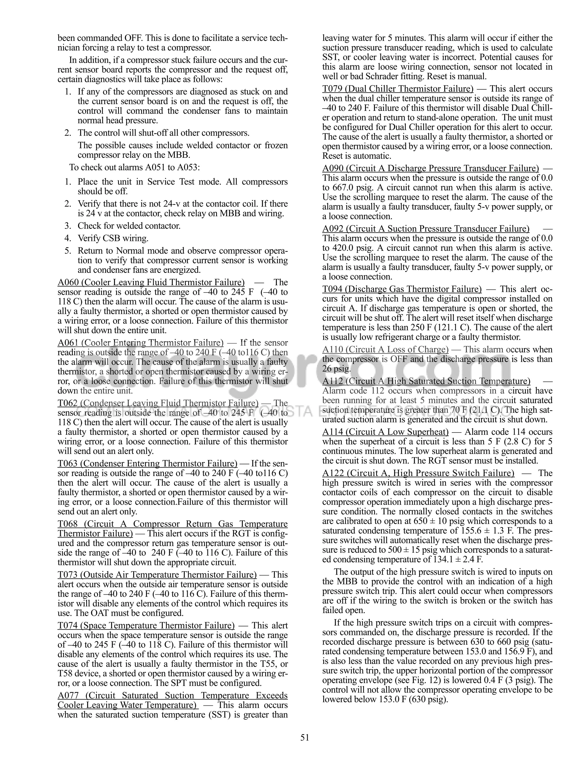 been commanded OFF. This is done to facilitate a service tech-             leaving water for 5 minutes. This alarm will occur if either the
nician forcing a relay to test a compressor.                               suction pressure transducer reading, which is used to calculate
   In addition, if a compressor stuck failure occurs and the cur-          SST, or cooler leaving water is incorrect. Potential causes for
rent sensor board reports the compressor and the request off,              this alarm are loose wiring connection, sensor not located in
certain diagnostics will take place as follows:                            well or bad Schrader fitting. Reset is manual.
  1. If any of the compressors are diagnosed as stuck on and               T079 (Dual Chiller Thermistor Failure) — This alert occurs
      the current sensor board is on and the request is off, the           when the dual chiller temperature sensor is outside its range of
      control will command the condenser fans to maintain                  –40 to 240 F. Failure of this thermistor will disable Dual Chill-
      normal head pressure.                                                er operation and return to stand-alone operation. The unit must
                                                                           be configured for Dual Chiller operation for this alert to occur.
  2. The control will shut-off all other compressors.                      The cause of the alert is usually a faulty thermistor, a shorted or
      The possible causes include welded contactor or frozen               open thermistor caused by a wiring error, or a loose connection.
      compressor relay on the MBB.                                         Reset is automatic.
   To check out alarms A051 to A053:                                       A090 (Circuit A Discharge Pressure Transducer Failure) —
  1. Place the unit in Service Test mode. All compressors                  This alarm occurs when the pressure is outside the range of 0.0
      should be off.                                                       to 667.0 psig. A circuit cannot run when this alarm is active.
                                                                           Use the scrolling marquee to reset the alarm. The cause of the
  2. Verify that there is not 24-v at the contactor coil. If there         alarm is usually a faulty transducer, faulty 5-v power supply, or
      is 24 v at the contactor, check relay on MBB and wiring.             a loose connection.
  3. Check for welded contactor.                                           A092 (Circuit A Suction Pressure Transducer Failure) —
  4. Verify CSB wiring.                                                    This alarm occurs when the pressure is outside the range of 0.0
  5. Return to Normal mode and observe compressor opera-                   to 420.0 psig. A circuit cannot run when this alarm is active.
      tion to verify that compressor current sensor is working             Use the scrolling marquee to reset the alarm. The cause of the
      and condenser fans are energized.                                    alarm is usually a faulty transducer, faulty 5-v power supply, or
                                                                           a loose connection.
A060 (Cooler Leaving Fluid Thermistor Failure) — The
sensor reading is outside the range of –40 to 245 F (–40 to                T094 (Discharge Gas Thermistor Failure) — This alert oc-
118 C) then the alarm will occur. The cause of the alarm is usu-           curs for units which have the digital compressor installed on
ally a faulty thermistor, a shorted or open thermistor caused by           circuit A. If discharge gas temperature is open or shorted, the
a wiring error, or a loose connection. Failure of this thermistor          circuit will be shut off. The alert will reset itself when discharge
will shut down the entire unit.                                            temperature is less than 250 F (121.1 C). The cause of the alert
                                                                           is usually low refrigerant charge or a faulty thermistor.
A061 (Cooler Entering Thermistor Failure) — If the sensor
reading is outside the range of –40 to 240 F (–40 to116 C) then            A110 (Circuit A Loss of Charge) — This alarm occurs when
the alarm will occur. The cause of the alarm is usually a faulty           the compressor is OFF and the discharge pressure is less than
thermistor, a shorted or open thermistor caused by a wiring er-            26 psig.
ror, or a loose connection. Failure of this thermistor will shut           A112 (Circuit A High Saturated Suction Temperature) —
down the entire unit.                                                      Alarm code 112 occurs when compressors in a circuit have
T062 (Condenser Leaving Fluid Thermistor Failure) — The                    been running for at least 5 minutes and the circuit saturated
sensor reading is outside the range of –40 to 245 F (–40 to                suction temperature is greater than 70 F (21.1 C). The high sat-
118 C) then the alert will occur. The cause of the alert is usually        urated suction alarm is generated and the circuit is shut down.
a faulty thermistor, a shorted or open thermistor caused by a              A114 (Circuit A Low Superheat) — Alarm code 114 occurs
wiring error, or a loose connection. Failure of this thermistor            when the superheat of a circuit is less than 5 F (2.8 C) for 5
will send out an alert only.                                               continuous minutes. The low superheat alarm is generated and
T063 (Condenser Entering Thermistor Failure) — If the sen-                 the circuit is shut down. The RGT sensor must be installed.
sor reading is outside the range of –40 to 240 F (–40 to116 C)             A122 (Circuit A, High Pressure Switch Failure) — The
then the alert will occur. The cause of the alert is usually a             high pressure switch is wired in series with the compressor
faulty thermistor, a shorted or open thermistor caused by a wir-           contactor coils of each compressor on the circuit to disable
ing error, or a loose connection.Failure of this thermistor will           compressor operation immediately upon a high discharge pres-
send out an alert only.                                                    sure condition. The normally closed contacts in the switches
T068 (Circuit A Compressor Return Gas Temperature                          are calibrated to open at 650 ± 10 psig which corresponds to a
Thermistor Failure) — This alert occurs if the RGT is config-              saturated condensing temperature of 155.6 ± 1.3 F. The pres-
ured and the compressor return gas temperature sensor is out-              sure switches will automatically reset when the discharge pres-
side the range of –40 to 240 F (–40 to 116 C). Failure of this             sure is reduced to 500 ± 15 psig which corresponds to a saturat-
thermistor will shut down the appropriate circuit.                         ed condensing temperature of 134.1 ± 2.4 F.
T073 (Outside Air Temperature Thermistor Failure) — This                       The output of the high pressure switch is wired to inputs on
alert occurs when the outside air temperature sensor is outside            the MBB to provide the control with an indication of a high
the range of –40 to 240 F (–40 to 116 C). Failure of this therm-           pressure switch trip. This alert could occur when compressors
istor will disable any elements of the control which requires its          are off if the wiring to the switch is broken or the switch has
use. The OAT must be configured.                                           failed open.
T074 (Space Temperature Thermistor Failure) — This alert                       If the high pressure switch trips on a circuit with compres-
occurs when the space temperature sensor is outside the range              sors commanded on, the discharge pressure is recorded. If the
of –40 to 245 F (–40 to 118 C). Failure of this thermistor will            recorded discharge pressure is between 630 to 660 psig (satu-
disable any elements of the control which requires its use. The            rated condensing temperature between 153.0 and 156.9 F), and
cause of the alert is usually a faulty thermistor in the T55, or           is also less than the value recorded on any previous high pres-
T58 device, a shorted or open thermistor caused by a wiring er-            sure switch trip, the upper horizontal portion of the compressor
ror, or a loose connection. The SPT must be configured.                    operating envelope (see Fig. 12) is lowered 0.4 F (3 psig). The
                                                                           control will not allow the compressor operating envelope to be
A077 (Circuit Saturated Suction Temperature Exceeds                        lowered below 153.0 F (630 psig).
Cooler Leaving Water Temperature) — This alarm occurs
when the saturated suction temperature (SST) is greater than

                                                                      51
 