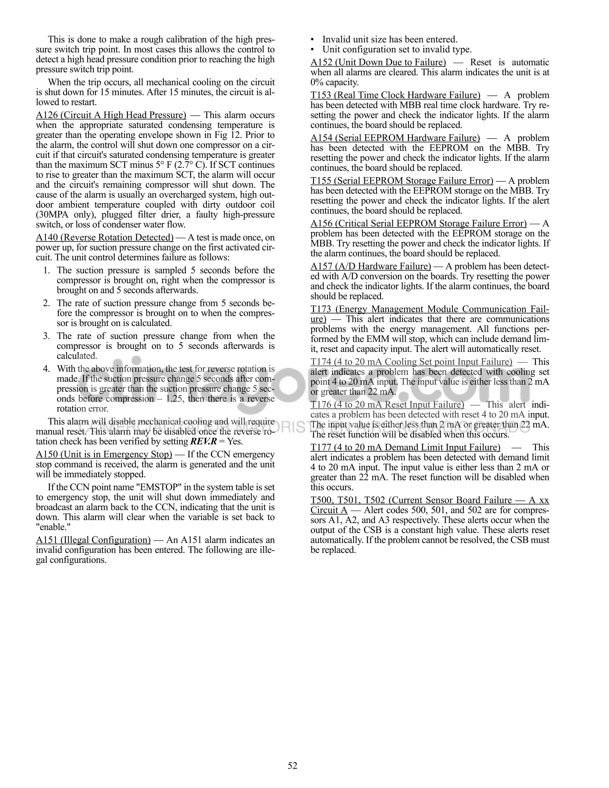 This is done to make a rough calibration of the high pres-            • Invalid unit size has been entered.
sure switch trip point. In most cases this allows the control to          • Unit configuration set to invalid type.
detect a high head pressure condition prior to reaching the high          A152 (Unit Down Due to Failure) — Reset is automatic
pressure switch trip point.                                               when all alarms are cleared. This alarm indicates the unit is at
    When the trip occurs, all mechanical cooling on the circuit           0% capacity.
is shut down for 15 minutes. After 15 minutes, the circuit is al-         T153 (Real Time Clock Hardware Failure) — A problem
lowed to restart.                                                         has been detected with MBB real time clock hardware. Try re-
A126 (Circuit A High Head Pressure) — This alarm occurs                   setting the power and check the indicator lights. If the alarm
when the appropriate saturated condensing temperature is                  continues, the board should be replaced.
greater than the operating envelope shown in Fig 12. Prior to             A154 (Serial EEPROM Hardware Failure) — A problem
the alarm, the control will shut down one compressor on a cir-            has been detected with the EEPROM on the MBB. Try
cuit if that circuit's saturated condensing temperature is greater        resetting the power and check the indicator lights. If the alarm
than the maximum SCT minus 5° F (2.7° C). If SCT continues                continues, the board should be replaced.
to rise to greater than the maximum SCT, the alarm will occur
and the circuit's remaining compressor will shut down. The                T155 (Serial EEPROM Storage Failure Error) — A problem
cause of the alarm is usually an overcharged system, high out-            has been detected with the EEPROM storage on the MBB. Try
door ambient temperature coupled with dirty outdoor coil                  resetting the power and check the indicator lights. If the alert
(30MPA only), plugged filter drier, a faulty high-pressure                continues, the board should be replaced.
switch, or loss of condenser water flow.                                  A156 (Critical Serial EEPROM Storage Failure Error) — A
A140 (Reverse Rotation Detected) — A test is made once, on                problem has been detected with the EEPROM storage on the
power up, for suction pressure change on the first activated cir-         MBB. Try resetting the power and check the indicator lights. If
cuit. The unit control determines failure as follows:                     the alarm continues, the board should be replaced.
  1. The suction pressure is sampled 5 seconds before the                 A157 (A/D Hardware Failure) — A problem has been detect-
       compressor is brought on, right when the compressor is             ed with A/D conversion on the boards. Try resetting the power
       brought on and 5 seconds afterwards.                               and check the indicator lights. If the alarm continues, the board
                                                                          should be replaced.
  2. The rate of suction pressure change from 5 seconds be-
       fore the compressor is brought on to when the compres-             T173 (Energy Management Module Communication Fail-
       sor is brought on is calculated.                                   ure) — This alert indicates that there are communications
                                                                          problems with the energy management. All functions per-
  3. The rate of suction pressure change from when the                    formed by the EMM will stop, which can include demand lim-
       compressor is brought on to 5 seconds afterwards is                it, reset and capacity input. The alert will automatically reset.
       calculated.
                                                                          T174 (4 to 20 mA Cooling Set point Input Failure) — This
  4. With the above information, the test for reverse rotation is         alert indicates a problem has been detected with cooling set
       made. If the suction pressure change 5 seconds after com-          point 4 to 20 mA input. The input value is either less than 2 mA
       pression is greater than the suction pressure change 5 sec-        or greater than 22 mA.
       onds before compression – 1.25, then there is a reverse
       rotation error.                                                    T176 (4 to 20 mA Reset Input Failure) — This alert indi-
                                                                          cates a problem has been detected with reset 4 to 20 mA input.
    This alarm will disable mechanical cooling and will require           The input value is either less than 2 mA or greater than 22 mA.
manual reset. This alarm may be disabled once the reverse ro-             The reset function will be disabled when this occurs.
tation check has been verified by setting REV.R = Yes.
                                                                          T177 (4 to 20 mA Demand Limit Input Failure) — This
A150 (Unit is in Emergency Stop) — If the CCN emergency                   alert indicates a problem has been detected with demand limit
stop command is received, the alarm is generated and the unit             4 to 20 mA input. The input value is either less than 2 mA or
will be immediately stopped.                                              greater than 22 mA. The reset function will be disabled when
    If the CCN point name "EMSTOP" in the system table is set             this occurs.
to emergency stop, the unit will shut down immediately and                T500, T501, T502 (Current Sensor Board Failure — A xx
broadcast an alarm back to the CCN, indicating that the unit is           Circuit A — Alert codes 500, 501, and 502 are for compres-
down. This alarm will clear when the variable is set back to              sors A1, A2, and A3 respectively. These alerts occur when the
"enable."                                                                 output of the CSB is a constant high value. These alerts reset
A151 (Illegal Configuration) — An A151 alarm indicates an                 automatically. If the problem cannot be resolved, the CSB must
invalid configuration has been entered. The following are ille-           be replaced.
gal configurations.




                                                                     52
 