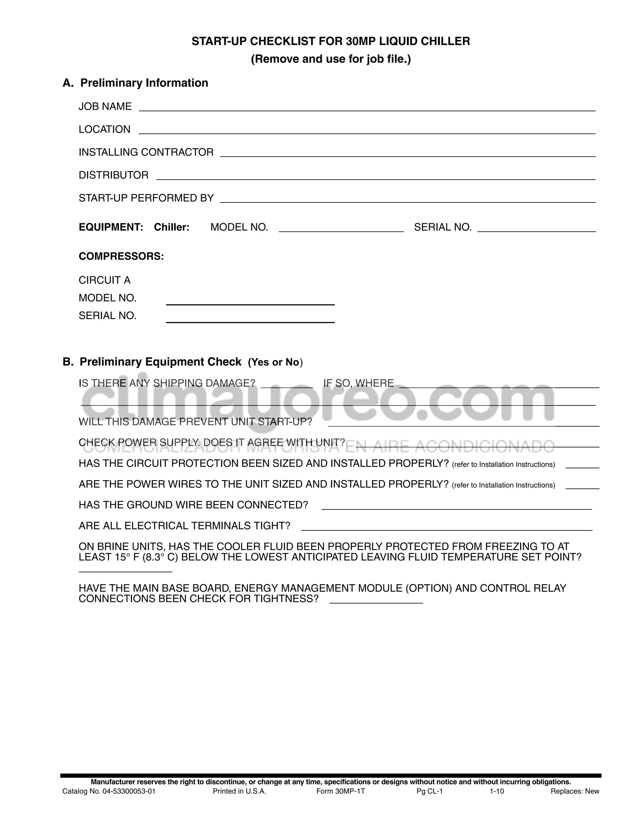 START-UP CHECKLIST FOR 30MP LIQUID CHILLER
                                                        (Remove and use for job file.)

A. Preliminary Information

    JOB NAME _______________________________________________________________________________

    LOCATION _______________________________________________________________________________

    INSTALLING CONTRACTOR _________________________________________________________________

    DISTRIBUTOR ____________________________________________________________________________

    START-UP PERFORMED BY _________________________________________________________________

    EQUIPMENT:             Chiller:         MODEL NO.                                                    SERIAL NO.

    COMPRESSORS:

    CIRCUIT A
    MODEL NO.
    SERIAL NO.



B. Preliminary Equipment Check (Yes or No)
    IS THERE ANY SHIPPING DAMAGE?                                             IF SO, WHERE
     _________________________________________________________________________________________

    WILL THIS DAMAGE PREVENT UNIT START-UP?

    CHECK POWER SUPPLY. DOES IT AGREE WITH UNIT?

    HAS THE CIRCUIT PROTECTION BEEN SIZED AND INSTALLED PROPERLY? (refer to Installation Instructions)

    ARE THE POWER WIRES TO THE UNIT SIZED AND INSTALLED PROPERLY? (refer to Installation Instructions)

    HAS THE GROUND WIRE BEEN CONNECTED?

    ARE ALL ELECTRICAL TERMINALS TIGHT?

    ON BRINE UNITS, HAS THE COOLER FLUID BEEN PROPERLY PROTECTED FROM FREEZING TO AT
    LEAST 15° F (8.3° C) BELOW THE LOWEST ANTICIPATED LEAVING FLUID TEMPERATURE SET POINT?


    HAVE THE MAIN BASE BOARD, ENERGY MANAGEMENT MODULE (OPTION) AND CONTROL RELAY
    CONNECTIONS BEEN CHECK FOR TIGHTNESS?




        Manufacturer reserves the right to discontinue, or change at any time, specifications or designs without notice and without incurring obligations.
Catalog No. 04-53300053-01                   Printed in U.S.A.              Form 30MP-1T                   Pg CL-1               1-10               Replaces: New
 