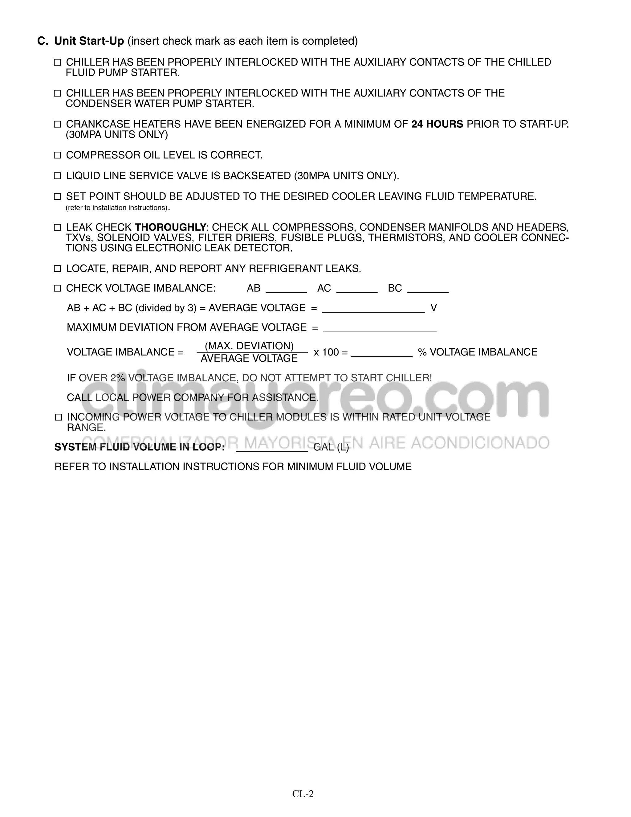 C. Unit Start-Up (insert check mark as each item is completed)
    CHILLER HAS BEEN PROPERLY INTERLOCKED WITH THE AUXILIARY CONTACTS OF THE CHILLED
     FLUID PUMP STARTER.

    CHILLER HAS BEEN PROPERLY INTERLOCKED WITH THE AUXILIARY CONTACTS OF THE
     CONDENSER WATER PUMP STARTER.

    CRANKCASE HEATERS HAVE BEEN ENERGIZED FOR A MINIMUM OF 24 HOURS PRIOR TO START-UP.
     (30MPA UNITS ONLY)

    COMPRESSOR OIL LEVEL IS CORRECT.

    LIQUID LINE SERVICE VALVE IS BACKSEATED (30MPA UNITS ONLY).

    SET POINT SHOULD BE ADJUSTED TO THE DESIRED COOLER LEAVING FLUID TEMPERATURE.
     (refer to installation instructions).

    LEAK CHECK THOROUGHLY: CHECK ALL COMPRESSORS, CONDENSER MANIFOLDS AND HEADERS,
     TXVs, SOLENOID VALVES, FILTER DRIERS, FUSIBLE PLUGS, THERMISTORS, AND COOLER CONNEC-
     TIONS USING ELECTRONIC LEAK DETECTOR.

    LOCATE, REPAIR, AND REPORT ANY REFRIGERANT LEAKS.

    CHECK VOLTAGE IMBALANCE:                        AB             AC     BC
     AB + AC + BC (divided by 3) = AVERAGE VOLTAGE =                             V
     MAXIMUM DEVIATION FROM AVERAGE VOLTAGE =
                                              (MAX. DEVIATION)
     VOLTAGE IMBALANCE =                                         x 100 =        % VOLTAGE IMBALANCE
                                             AVERAGE VOLTAGE
     IF OVER 2% VOLTAGE IMBALANCE, DO NOT ATTEMPT TO START CHILLER!
     CALL LOCAL POWER COMPANY FOR ASSISTANCE.
    INCOMING POWER VOLTAGE TO CHILLER MODULES IS WITHIN RATED UNIT VOLTAGE
     RANGE.
   SYSTEM FLUID VOLUME IN LOOP:                                  GAL (L)
   REFER TO INSTALLATION INSTRUCTIONS FOR MINIMUM FLUID VOLUME




                                                             CL-2
 
