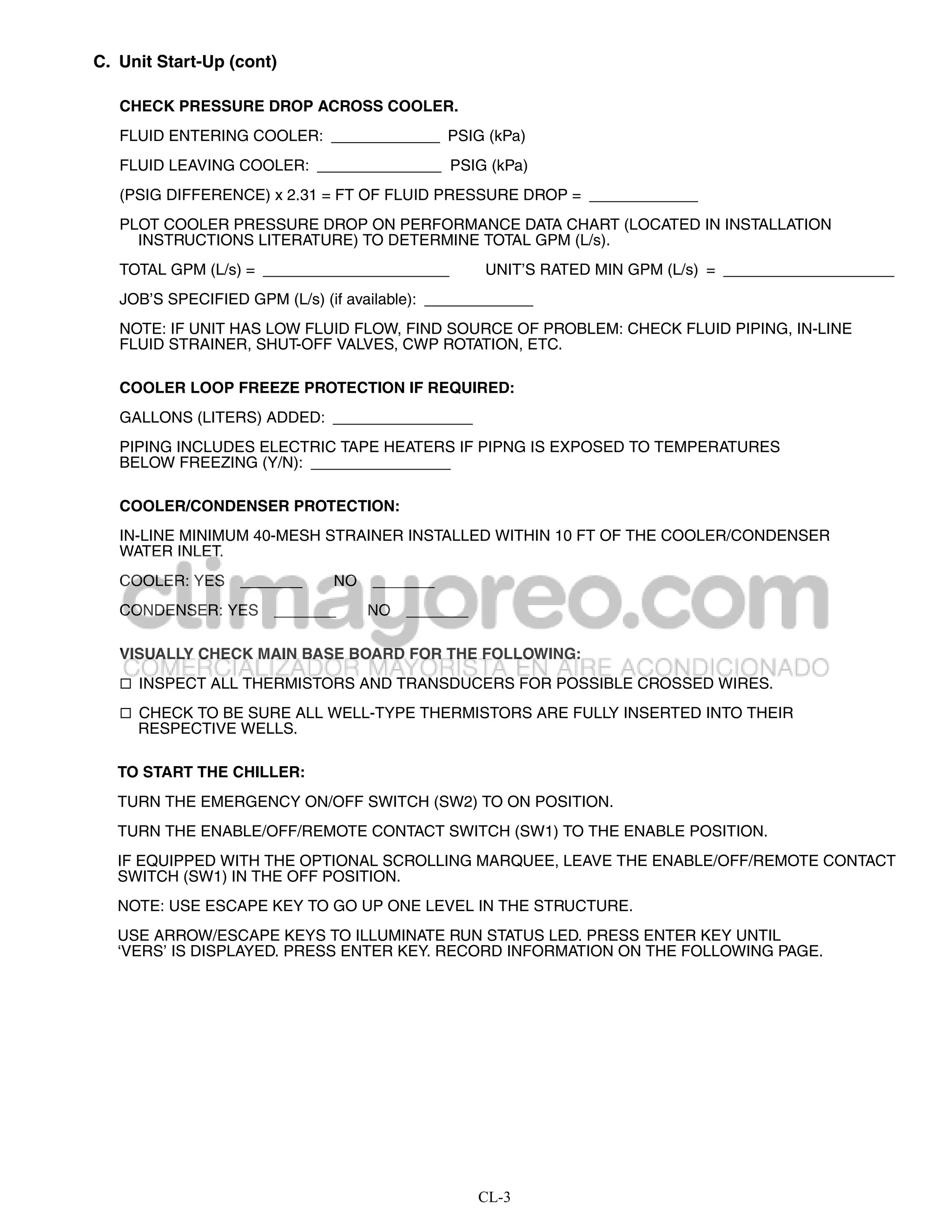 C. Unit Start-Up (cont)

   CHECK PRESSURE DROP ACROSS COOLER.
   FLUID ENTERING COOLER:                      PSIG (kPa)
   FLUID LEAVING COOLER:                       PSIG (kPa)
   (PSIG DIFFERENCE) x 2.31 = FT OF FLUID PRESSURE DROP =
   PLOT COOLER PRESSURE DROP ON PERFORMANCE DATA CHART (LOCATED IN INSTALLATION
     INSTRUCTIONS LITERATURE) TO DETERMINE TOTAL GPM (L/s).
   TOTAL GPM (L/s) =                               UNIT’S RATED MIN GPM (L/s) =
   JOB’S SPECIFIED GPM (L/s) (if available):
   NOTE: IF UNIT HAS LOW FLUID FLOW, FIND SOURCE OF PROBLEM: CHECK FLUID PIPING, IN-LINE
   FLUID STRAINER, SHUT-OFF VALVES, CWP ROTATION, ETC.

   COOLER LOOP FREEZE PROTECTION IF REQUIRED:
   GALLONS (LITERS) ADDED:
   PIPING INCLUDES ELECTRIC TAPE HEATERS IF PIPNG IS EXPOSED TO TEMPERATURES
   BELOW FREEZING (Y/N):

   COOLER/CONDENSER PROTECTION:
   IN-LINE MINIMUM 40-MESH STRAINER INSTALLED WITHIN 10 FT OF THE COOLER/CONDENSER
   WATER INLET.
   COOLER: YES                  NO
   CONDENSER: YES                    NO

   VISUALLY CHECK MAIN BASE BOARD FOR THE FOLLOWING:
    INSPECT ALL THERMISTORS AND TRANSDUCERS FOR POSSIBLE CROSSED WIRES.

    CHECK TO BE SURE ALL WELL-TYPE THERMISTORS ARE FULLY INSERTED INTO THEIR
     RESPECTIVE WELLS.

   TO START THE CHILLER:
   TURN THE EMERGENCY ON/OFF SWITCH (SW2) TO ON POSITION.
   TURN THE ENABLE/OFF/REMOTE CONTACT SWITCH (SW1) TO THE ENABLE POSITION.
   IF EQUIPPED WITH THE OPTIONAL SCROLLING MARQUEE, LEAVE THE ENABLE/OFF/REMOTE CONTACT
   SWITCH (SW1) IN THE OFF POSITION.
   NOTE: USE ESCAPE KEY TO GO UP ONE LEVEL IN THE STRUCTURE.
   USE ARROW/ESCAPE KEYS TO ILLUMINATE RUN STATUS LED. PRESS ENTER KEY UNTIL
   ‘VERS’ IS DISPLAYED. PRESS ENTER KEY. RECORD INFORMATION ON THE FOLLOWING PAGE.




                                                  CL-3
 