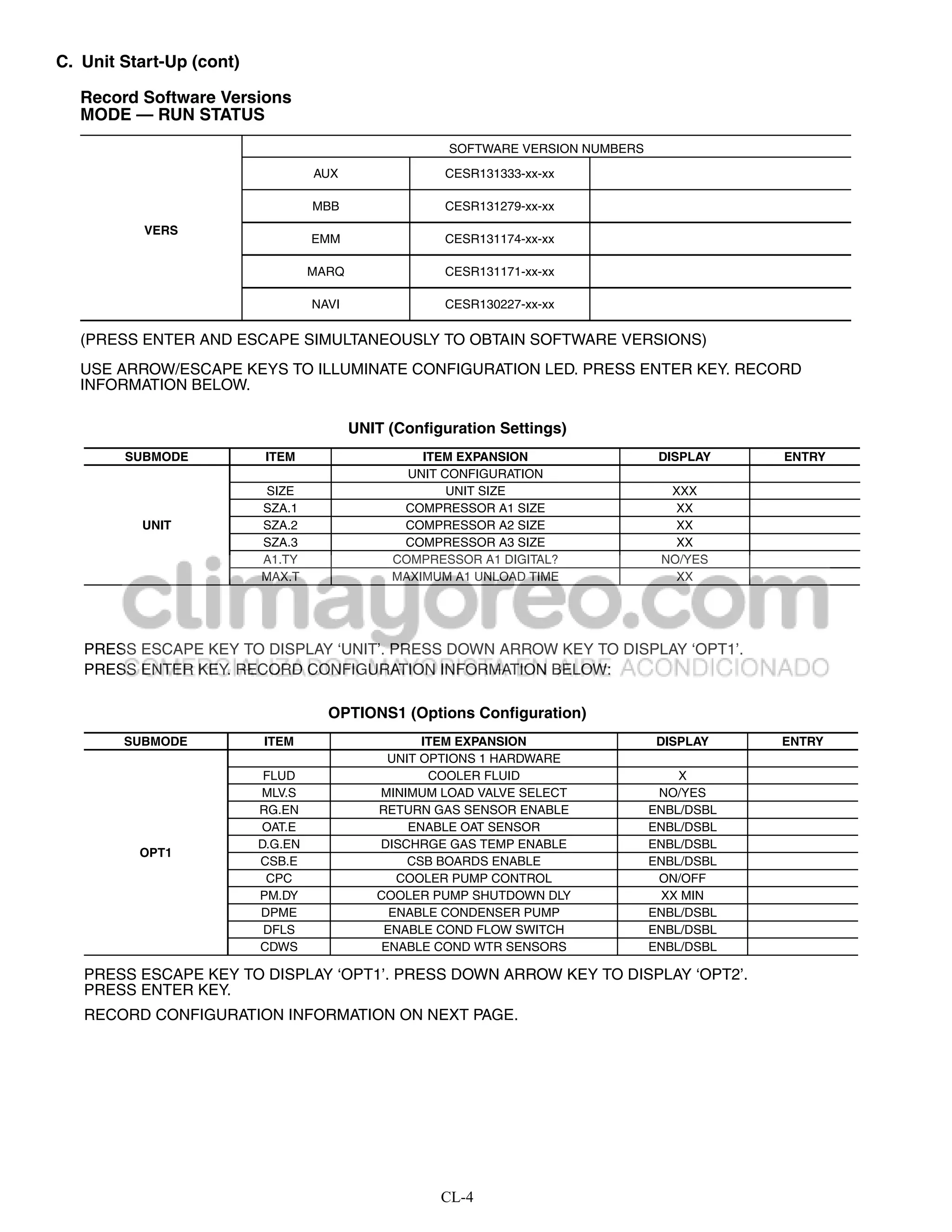 C. Unit Start-Up (cont)

   Record Software Versions
   MODE — RUN STATUS
                                                       SOFTWARE VERSION NUMBERS
                                   AUX                CESR131333-xx-xx

                                   MBB                CESR131279-xx-xx
           VERS
                                   EMM                CESR131174-xx-xx

                                   MARQ               CESR131171-xx-xx

                                   NAVI               CESR130227-xx-xx

   (PRESS ENTER AND ESCAPE SIMULTANEOUSLY TO OBTAIN SOFTWARE VERSIONS)
   USE ARROW/ESCAPE KEYS TO ILLUMINATE CONFIGURATION LED. PRESS ENTER KEY. RECORD
   INFORMATION BELOW.

                                          UNIT (Configuration Settings)
        SUBMODE            ITEM                    ITEM EXPANSION                  DISPLAY    ENTRY
                                                 UNIT CONFIGURATION
                          SIZE                         UNIT SIZE                    XXX
                          SZA.1                 COMPRESSOR A1 SIZE                   XX
          UNIT            SZA.2                 COMPRESSOR A2 SIZE                   XX
                          SZA.3                 COMPRESSOR A3 SIZE                   XX
                          A1.TY                COMPRESSOR A1 DIGITAL?              NO/YES
                          MAX.T                MAXIMUM A1 UNLOAD TIME                XX




   PRESS ESCAPE KEY TO DISPLAY ‘UNIT’. PRESS DOWN ARROW KEY TO DISPLAY ‘OPT1’.
   PRESS ENTER KEY. RECORD CONFIGURATION INFORMATION BELOW:

                                     OPTIONS1 (Options Configuration)
        SUBMODE           ITEM                      ITEM EXPANSION                 DISPLAY    ENTRY
                                               UNIT OPTIONS 1 HARDWARE
                           FLUD                      COOLER FLUID                     X
                          MLV.S              MINIMUM LOAD VALVE SELECT             NO/YES
                          RG.EN              RETURN GAS SENSOR ENABLE             ENBL/DSBL
                          OAT.E                   ENABLE OAT SENSOR               ENBL/DSBL
                          D.G.EN             DISCHRGE GAS TEMP ENABLE             ENBL/DSBL
          OPT1
                          CSB.E                   CSB BOARDS ENABLE               ENBL/DSBL
                           CPC                  COOLER PUMP CONTROL                ON/OFF
                          PM.DY              COOLER PUMP SHUTDOWN DLY               XX MIN
                          DPME                 ENABLE CONDENSER PUMP              ENBL/DSBL
                           DFLS               ENABLE COND FLOW SWITCH             ENBL/DSBL
                          CDWS                ENABLE COND WTR SENSORS             ENBL/DSBL

   PRESS ESCAPE KEY TO DISPLAY ‘OPT1’. PRESS DOWN ARROW KEY TO DISPLAY ‘OPT2’.
   PRESS ENTER KEY.
   RECORD CONFIGURATION INFORMATION ON NEXT PAGE.




                                                      CL-4
 