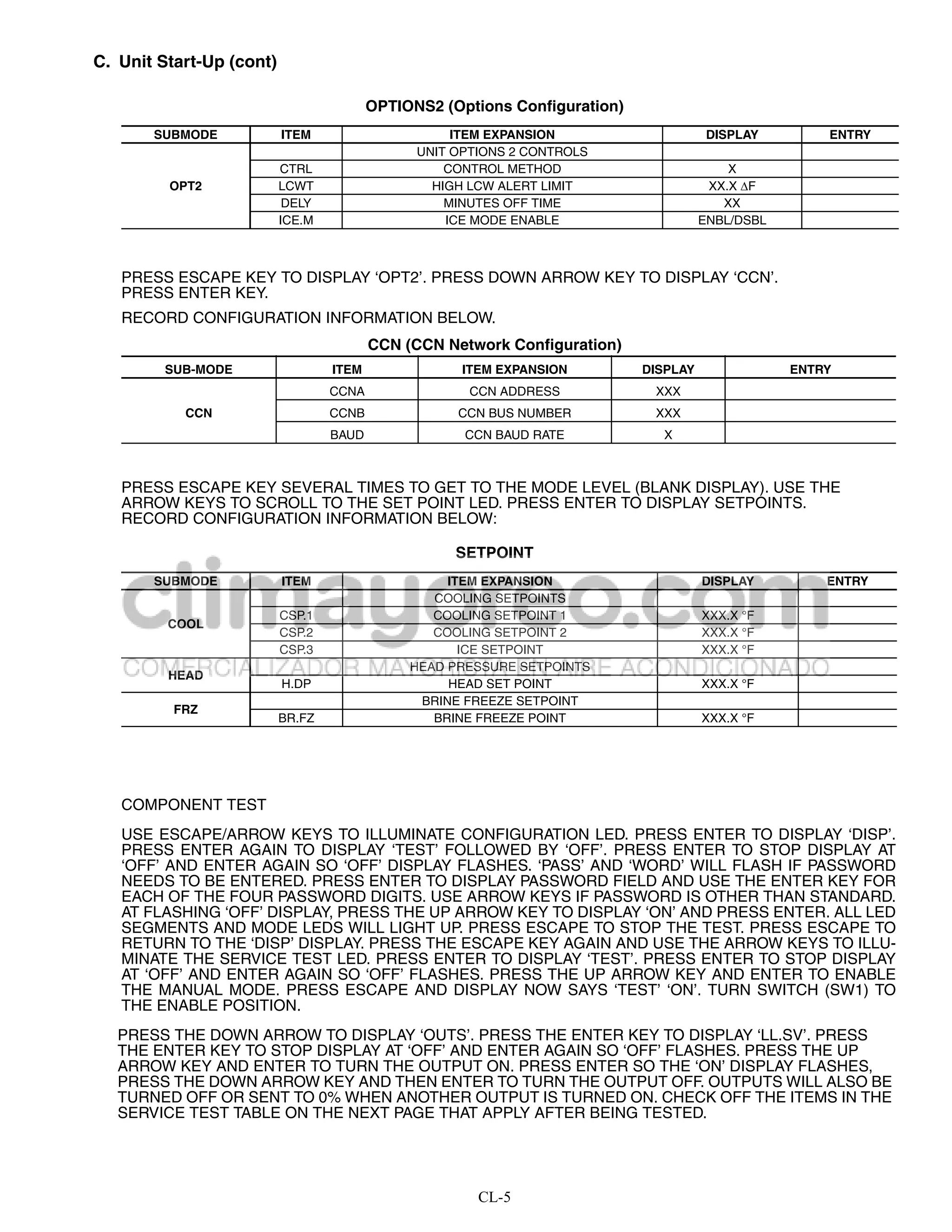 C. Unit Start-Up (cont)

                                         OPTIONS2 (Options Configuration)
       SUBMODE            ITEM                      ITEM EXPANSION                     DISPLAY        ENTRY
                                               UNIT OPTIONS 2 CONTROLS
                          CTRL                     CONTROL METHOD                         X
         OPT2             LCWT                   HIGH LCW ALERT LIMIT                  XX.X F
                           DELY                    MINUTES OFF TIME                      XX
                          ICE.M                    ICE MODE ENABLE                    ENBL/DSBL



   PRESS ESCAPE KEY TO DISPLAY ‘OPT2’. PRESS DOWN ARROW KEY TO DISPLAY ‘CCN’.
   PRESS ENTER KEY.
   RECORD CONFIGURATION INFORMATION BELOW.
                                         CCN (CCN Network Configuration)
        SUB-MODE                  ITEM               ITEM EXPANSION         DISPLAY               ENTRY
                                  CCNA                CCN ADDRESS            XXX
           CCN                    CCNB              CCN BUS NUMBER           XXX
                                  BAUD               CCN BAUD RATE            X



   PRESS ESCAPE KEY SEVERAL TIMES TO GET TO THE MODE LEVEL (BLANK DISPLAY). USE THE
   ARROW KEYS TO SCROLL TO THE SET POINT LED. PRESS ENTER TO DISPLAY SETPOINTS.
   RECORD CONFIGURATION INFORMATION BELOW:

                                                    SETPOINT
       SUBMODE            ITEM                     ITEM EXPANSION                     DISPLAY         ENTRY
                                                 COOLING SETPOINTS
                          CSP.1                  COOLING SETPOINT 1                   XXX.X °F
         COOL
                          CSP.2                  COOLING SETPOINT 2                   XXX.X °F
                          CSP.3                      ICE SETPOINT                     XXX.X °F
                                              HEAD PRESSURE SETPOINTS
         HEAD
                          H.DP                     HEAD SET POINT                     XXX.X °F
                                               BRINE FREEZE SETPOINT
          FRZ
                          BR.FZ                  BRINE FREEZE POINT                   XXX.X °F




   COMPONENT TEST
   USE ESCAPE/ARROW KEYS TO ILLUMINATE CONFIGURATION LED. PRESS ENTER TO DISPLAY ‘DISP’.
   PRESS ENTER AGAIN TO DISPLAY ‘TEST’ FOLLOWED BY ‘OFF’. PRESS ENTER TO STOP DISPLAY AT
   ‘OFF’ AND ENTER AGAIN SO ‘OFF’ DISPLAY FLASHES. ‘PASS’ AND ‘WORD’ WILL FLASH IF PASSWORD
   NEEDS TO BE ENTERED. PRESS ENTER TO DISPLAY PASSWORD FIELD AND USE THE ENTER KEY FOR
   EACH OF THE FOUR PASSWORD DIGITS. USE ARROW KEYS IF PASSWORD IS OTHER THAN STANDARD.
   AT FLASHING ‘OFF’ DISPLAY, PRESS THE UP ARROW KEY TO DISPLAY ‘ON’ AND PRESS ENTER. ALL LED
   SEGMENTS AND MODE LEDS WILL LIGHT UP. PRESS ESCAPE TO STOP THE TEST. PRESS ESCAPE TO
   RETURN TO THE ‘DISP’ DISPLAY. PRESS THE ESCAPE KEY AGAIN AND USE THE ARROW KEYS TO ILLU-
   MINATE THE SERVICE TEST LED. PRESS ENTER TO DISPLAY ‘TEST’. PRESS ENTER TO STOP DISPLAY
   AT ‘OFF’ AND ENTER AGAIN SO ‘OFF’ FLASHES. PRESS THE UP ARROW KEY AND ENTER TO ENABLE
   THE MANUAL MODE. PRESS ESCAPE AND DISPLAY NOW SAYS ‘TEST’ ‘ON’. TURN SWITCH (SW1) TO
   THE ENABLE POSITION.
   PRESS THE DOWN ARROW TO DISPLAY ‘OUTS’. PRESS THE ENTER KEY TO DISPLAY ‘LL.SV’. PRESS
   THE ENTER KEY TO STOP DISPLAY AT ‘OFF’ AND ENTER AGAIN SO ‘OFF’ FLASHES. PRESS THE UP
   ARROW KEY AND ENTER TO TURN THE OUTPUT ON. PRESS ENTER SO THE ‘ON’ DISPLAY FLASHES,
   PRESS THE DOWN ARROW KEY AND THEN ENTER TO TURN THE OUTPUT OFF. OUTPUTS WILL ALSO BE
   TURNED OFF OR SENT TO 0% WHEN ANOTHER OUTPUT IS TURNED ON. CHECK OFF THE ITEMS IN THE
   SERVICE TEST TABLE ON THE NEXT PAGE THAT APPLY AFTER BEING TESTED.




                                                       CL-5
 