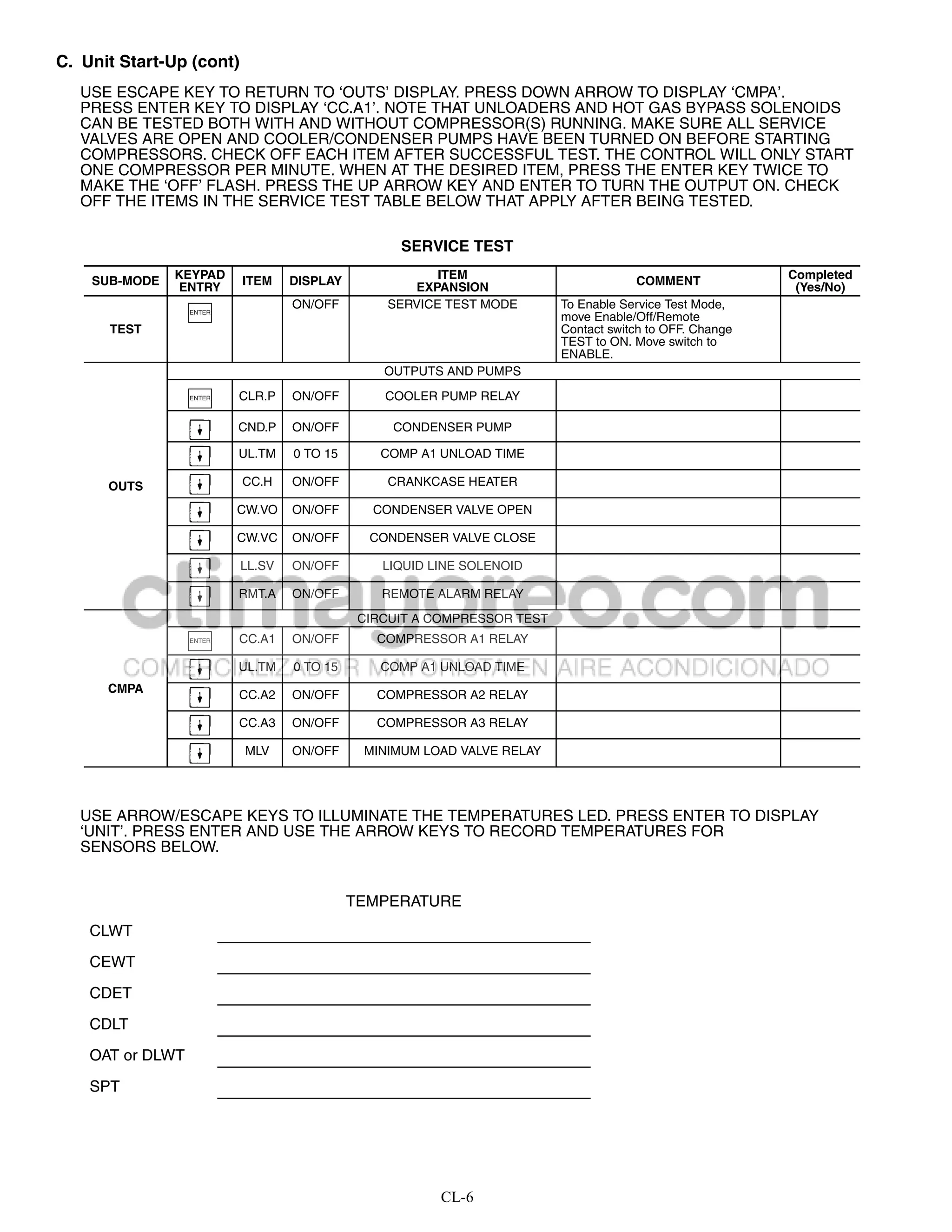 C. Unit Start-Up (cont)
   USE ESCAPE KEY TO RETURN TO ‘OUTS’ DISPLAY. PRESS DOWN ARROW TO DISPLAY ‘CMPA’.
   PRESS ENTER KEY TO DISPLAY ‘CC.A1’. NOTE THAT UNLOADERS AND HOT GAS BYPASS SOLENOIDS
   CAN BE TESTED BOTH WITH AND WITHOUT COMPRESSOR(S) RUNNING. MAKE SURE ALL SERVICE
   VALVES ARE OPEN AND COOLER/CONDENSER PUMPS HAVE BEEN TURNED ON BEFORE STARTING
   COMPRESSORS. CHECK OFF EACH ITEM AFTER SUCCESSFUL TEST. THE CONTROL WILL ONLY START
   ONE COMPRESSOR PER MINUTE. WHEN AT THE DESIRED ITEM, PRESS THE ENTER KEY TWICE TO
   MAKE THE ‘OFF’ FLASH. PRESS THE UP ARROW KEY AND ENTER TO TURN THE OUTPUT ON. CHECK
   OFF THE ITEMS IN THE SERVICE TEST TABLE BELOW THAT APPLY AFTER BEING TESTED.

                                                  SERVICE TEST

    SUB-MODE   KEYPAD     ITEM    DISPLAY              ITEM                          COMMENT             Completed
               ENTRY                               EXPANSION                                              (Yes/No)
                                  ON/OFF        SERVICE TEST MODE        To Enable Service Test Mode,
                  ENTER
                                                                         move Enable/Off/Remote
      TEST                                                               Contact switch to OFF. Change
                                                                         TEST to ON. Move switch to
                                                                         ENABLE.
                                                OUTPUTS AND PUMPS

                  ENTER   CLR.P   ON/OFF        COOLER PUMP RELAY

                          CND.P   ON/OFF         CONDENSER PUMP

                          UL.TM   0 TO 15       COMP A1 UNLOAD TIME

      OUTS                CC.H    ON/OFF        CRANKCASE HEATER

                          CW.VO   ON/OFF       CONDENSER VALVE OPEN

                          CW.VC   ON/OFF      CONDENSER VALVE CLOSE

                          LL.SV   ON/OFF        LIQUID LINE SOLENOID

                          RMT.A   ON/OFF        REMOTE ALARM RELAY

                                             CIRCUIT A COMPRESSOR TEST
                  ENTER   CC.A1   ON/OFF       COMPRESSOR A1 RELAY

                          UL.TM   0 TO 15       COMP A1 UNLOAD TIME
      CMPA
                          CC.A2   ON/OFF       COMPRESSOR A2 RELAY

                          CC.A3   ON/OFF       COMPRESSOR A3 RELAY

                           MLV    ON/OFF     MINIMUM LOAD VALVE RELAY




   USE ARROW/ESCAPE KEYS TO ILLUMINATE THE TEMPERATURES LED. PRESS ENTER TO DISPLAY
   ‘UNIT’. PRESS ENTER AND USE THE ARROW KEYS TO RECORD TEMPERATURES FOR
   SENSORS BELOW.


                                            TEMPERATURE
    CLWT

    CEWT

    CDET

    CDLT

    OAT or DLWT

    SPT




                                                        CL-6
 