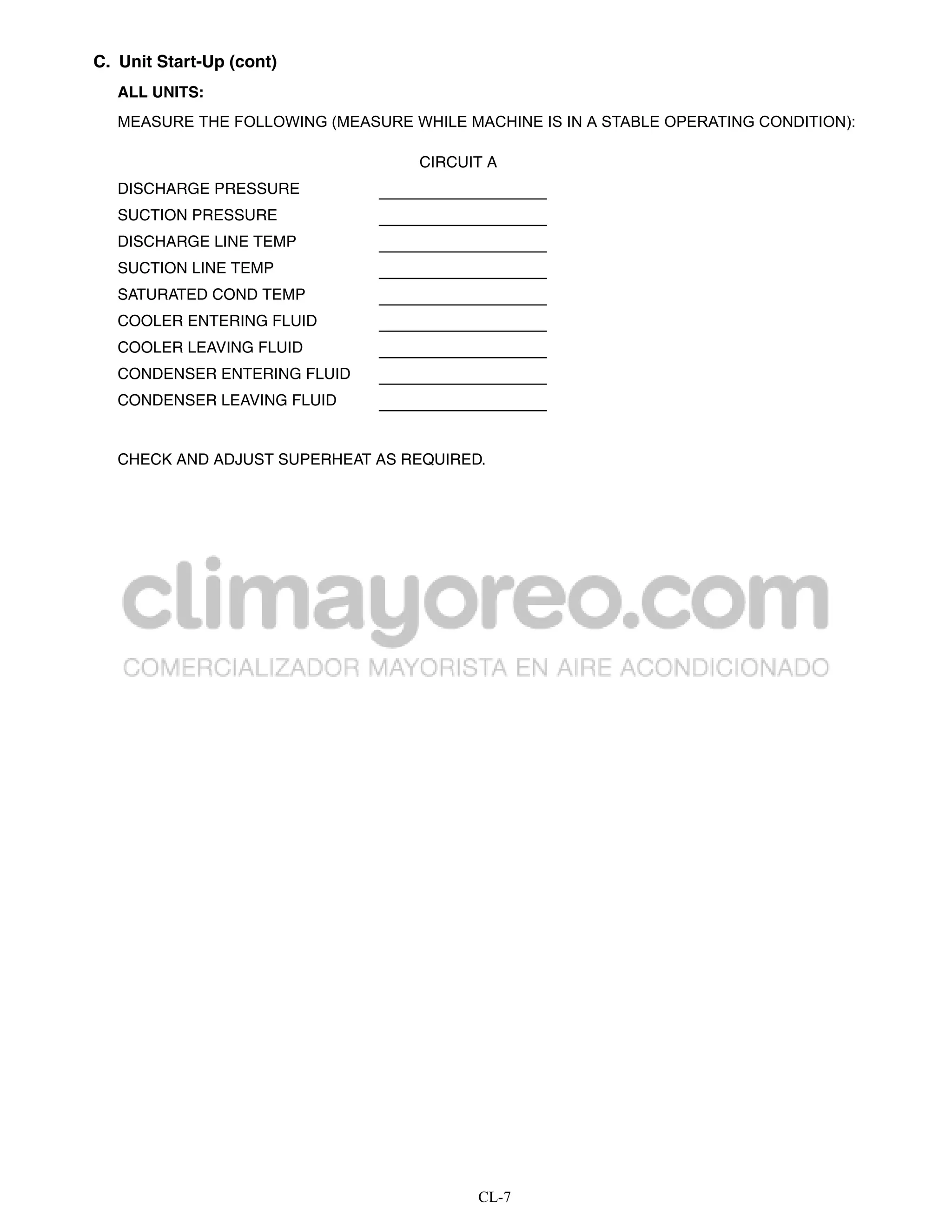 C. Unit Start-Up (cont)
   ALL UNITS:
   MEASURE THE FOLLOWING (MEASURE WHILE MACHINE IS IN A STABLE OPERATING CONDITION):

                                    CIRCUIT A
   DISCHARGE PRESSURE
   SUCTION PRESSURE
   DISCHARGE LINE TEMP
   SUCTION LINE TEMP
   SATURATED COND TEMP
   COOLER ENTERING FLUID
   COOLER LEAVING FLUID
   CONDENSER ENTERING FLUID
   CONDENSER LEAVING FLUID


   CHECK AND ADJUST SUPERHEAT AS REQUIRED.




                                          CL-7
 