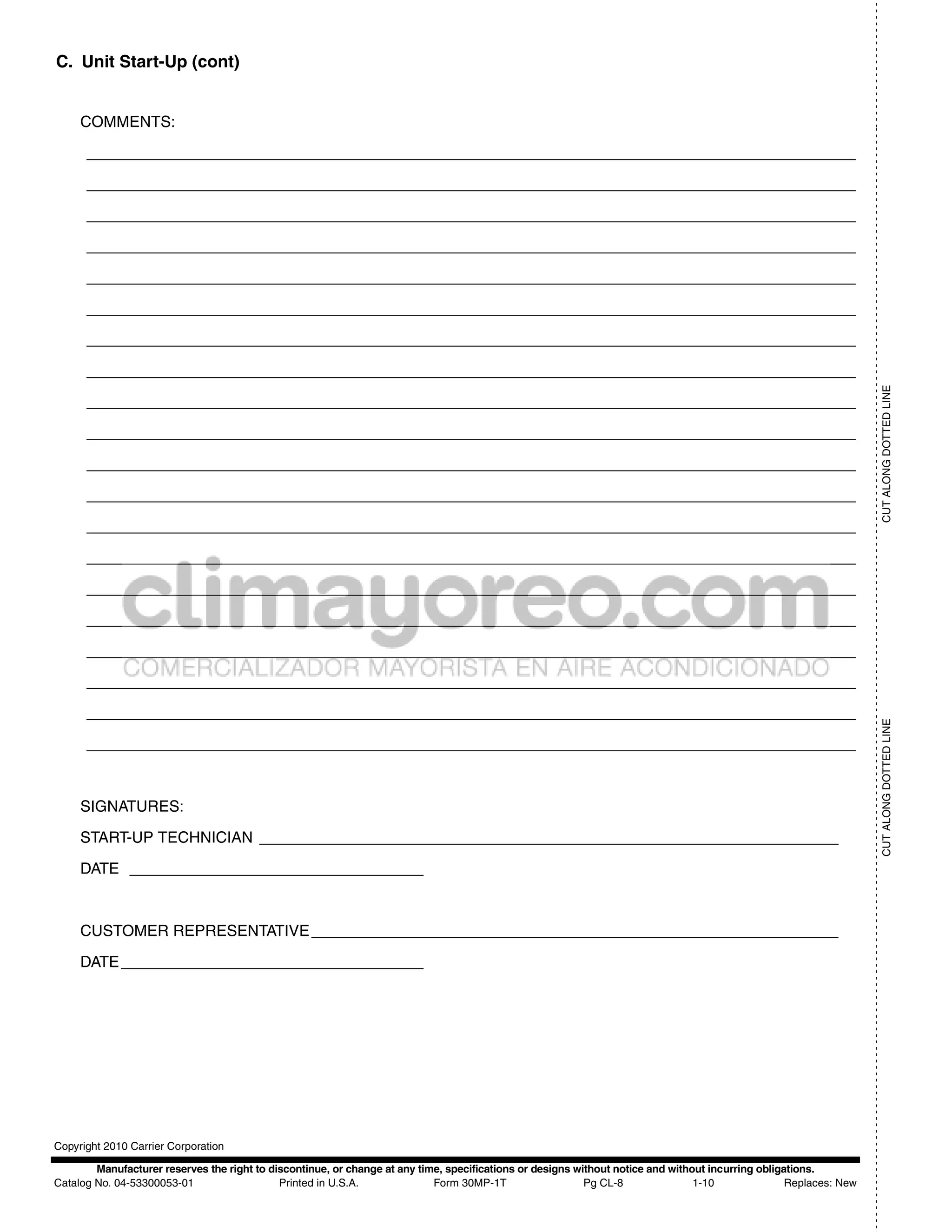 - - - - - - - - - - - - - - - - - - - - - - - - - - - - - - - - - - - - - - - - - - - - - - - - - - - - - - - - - - - - - - - - - - - - - - - - - - - - - - - - - - - - - - - - - - - - - - - - - - - - - - - - - - - - - - - - - - - - - - - - - - - - - - - - - - - - - - - - - - - - - - - - - - - - - - - - - - - - - - - - - - - - - - - - - - - - -- - - - - - - - - - - - - - - - - - - -
C. Unit Start-Up (cont)


     COMMENTS:

      _________________________________________________________________________________________

      _________________________________________________________________________________________

      _________________________________________________________________________________________

      _________________________________________________________________________________________

      _________________________________________________________________________________________

      _________________________________________________________________________________________

      _________________________________________________________________________________________

      _________________________________________________________________________________________




                                                                                                                                                                                                                                                                                                                                                                                                 CUT ALONG DOTTED LINE
      _________________________________________________________________________________________

      _________________________________________________________________________________________

      _________________________________________________________________________________________

      _________________________________________________________________________________________

      _________________________________________________________________________________________

      _________________________________________________________________________________________

      _________________________________________________________________________________________

      _________________________________________________________________________________________

      _________________________________________________________________________________________

      _________________________________________________________________________________________

      _________________________________________________________________________________________




                                                                                                                                                                                                                                                                                         CUT ALONG DOTTED LINE
      _________________________________________________________________________________________



     SIGNATURES:

     START-UP TECHNICIAN ___________________________________________________________________

     DATE __________________________________



     CUSTOMER REPRESENTATIVE _____________________________________________________________

     DATE ___________________________________




Copyright 2010 Carrier Corporation

        Manufacturer reserves the right to discontinue, or change at any time, specifications or designs without notice and without incurring obligations.
Catalog No. 04-53300053-01                   Printed in U.S.A.              Form 30MP-1T                   Pg CL-8               1-10               Replaces: New
 