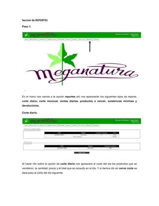 Seccion de REPORTES
Paso 1.
En el menú nos vamos a la opción reportes ahí nos aparecerán los siguientes tipos de reporte,
corte diario, corte mensual, ventas diarias, productos a vencer, existencias mínimas y
devoluciones.
Corte diario.
Al hacer clic sobre la opción de corte diario nos aparecerá el corte del día los productos que se
vendieron, la cantidad, precio y el total que se recaudo en el día. Y si damos clic en cerrar corte se
dará paso al corte del día siguiente.
 