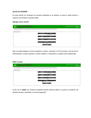 Sección de USUARIOS
En esta sección se visualizan los usuarios existentes en el sistema, ya sean si están activos o
inactivos, así también se pueden editar.
Agregar nuevo usuario
Aquí se puede agregar al nuevo empleado o usuario, colocando un ID de usuario, nivel ya sea en
administrador o usuario operativo, nombre, apellido, y contraseña y el estado activo desactivado.
Editar usuario
Al dar clic en editar nos muestra lo siguiente donde podemos editar un usuario ya existente, así
dándolo de baja o cambiado su nivel de seguridad.
 