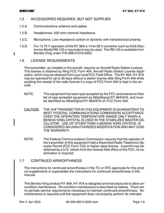 B KY 96A, KY 97A
Rev 4, Apr 2003 IM 006-00674-0004.dwd Page 1-6
1.5 ACCESSORIES REQUIRED, BUT NOT SUPPLIED
1.5.A. Communications antenna and cables.
1.5.B. Headphones: 500 ohm nominal impedance.
1.5.C. Microphone: Low impedance carbon or dynamic with transistorized preamp.
1.5.D. For 13.75 V operation of the KY 96A a 14-to-28 V convertor such as KGS Elec-
tronics Model RB-125 or equivalent may be used. The RB-125 is available from
Bendix/ King under P/N 068-01016-0003.
1.6 LICENSE REQUIREMENTS
The transmitter, as installed in the aircraft, requires an Aircraft Radio Station License.
This license is obtained by filing FCC Form 404, Aircraft Radio Station License Appli-
cation, which may be obtained from your local FCC Field Office. The KY 96A, KY 97A
may be operated for up to 30 days without a station license after filing Form 404 while
awaiting the receipt of the radio license if a copy of FCC Form 404 is kept in the air-
craft.
NOTE: This equipment has been type accepted by the FCC and entered on their
list of type accepted equipment as AlliedSignal KY 96A/97A, and must
be identified as AlliedSignal KY 96A/97A on FCC Form 404.
CAUTION: THE VHF TRANSMITTER IN THIS EQUIPMENT IS GUARANTEED TO
MEET FEDERAL COMMUNICATIONS COMMISSION ACCEPTANCE
OVER THE OPERATING TEMPERATURE RANGE ONLY WHEN A
BENDIX/ KING CRYSTAL IS USED IN THE STABILIZED MASTER OS-
CILLATOR. USE OF OTHER THAN A BENDIX/ KING CRYSTAL IS
CONSIDERED AN UNAUTHORIZED MODIFICATION AND MAY VOID
THE WARRANTY.
NOTE: The Federal Communications Commission requires that the operator of
the transmitter of this equipment hold a Restricted Radio Telephone Op-
erator Permit (FCC Form 753) or higher class license. A permit may be
obtained by a U.S. citizen from the nearest field office of the FCC; no ex-
amination is required.
1.7 CONTINUED AIRWORTHINESS
The instructions for continued airworthiness in the TC or STC approvals for this prod-
uct supplements or supersedes the instructions for continued airworthiness in this
manual.
This Bendix/ King product KY 96A, KY 97A is designed and manufactured to allow on-
condition maintenance. On-condition maintenance is described as follows. There are
no periodic service requirements necessary to maintain continued airworthiness. No
maintenance is required until the equipment does not properly perform its intended
 