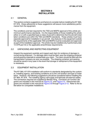 B KY 96A, KY 97A
Rev 4, Apr 2003 IM 006-00674-0004.dwd Page 2-1
SECTION II
INSTALLATION
2.1 GENERAL
This section contains suggestions and factors to consider before installing the KY 96A,
KY 97A. Close adherence to these suggestions will assure more satisfactory perfor-
mance from the equipment.
The conditions and test required for the TSO and MOPS approval of this article are
minimum performance standards. It is the responsibility of those installing this article
either on or with a specified type or class of aircraft to determine that the aircraft instal-
lation conditions are within the TSO and MOPS standards. These articles must have
separate approval for installation in an aircraft. Any features in this equipment outside
the requirements of this applicable TSO and MOPS must be evaluated and approved
as part of the installation approval. The article may be installed only if performed under
14 CFR part 43 or the applicable airworthiness requirements.
2.2 UNPACKING AND INSPECTING EQUIPMENT
Unpack the equipment carefully and inspect each item for evidence of damage in-
curred during shipment. If a damage claim must be filed, save the shipping container
and all packing materials to substantiate your claim. The claim should be filed with the
transportation company as soon as possible. The shipping container and packing
should be saved in any case in the event that storage or reshipment of the equipment
is necessary.
2.3 EQUIPMENT INSTALLATION
The KY 96A, KY 97A installation will conform to standards designated by the custom-
er, installing agency, and existing conditions as to the unit location and type of instal-
lation. However, the following suggestions should be considered before installing the
KY 96A, KY 97A. The installing agency will supply and fabricate all external cables.
The connectors required are supplied by Bendix/ King. Connector pin function dia-
grams are included in this manual as Figure 2-2, and Figure 2-3. Interconnect dia-
grams are included in this manual as Figure 2-8 through Figure 2-13. Refer to the ta-
ble below for compatible installations.
 