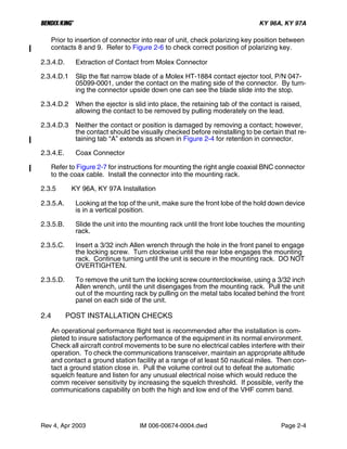 B KY 96A, KY 97A
Rev 4, Apr 2003 IM 006-00674-0004.dwd Page 2-4
Prior to insertion of connector into rear of unit, check polarizing key position between
contacts 8 and 9. Refer to Figure 2-6 to check correct position of polarizing key.
2.3.4.D. Extraction of Contact from Molex Connector
2.3.4.D.1 Slip the flat narrow blade of a Molex HT-1884 contact ejector tool, P/N 047-
05099-0001, under the contact on the mating side of the connector. By turn-
ing the connector upside down one can see the blade slide into the stop.
2.3.4.D.2 When the ejector is slid into place, the retaining tab of the contact is raised,
allowing the contact to be removed by pulling moderately on the lead.
2.3.4.D.3 Neither the contact or position is damaged by removing a contact; however,
the contact should be visually checked before reinstalling to be certain that re-
taining tab “A” extends as shown in Figure 2-4 for retention in connector.
2.3.4.E. Coax Connector
Refer to Figure 2-7 for instructions for mounting the right angle coaxial BNC connector
to the coax cable. Install the connector into the mounting rack.
2.3.5 KY 96A, KY 97A Installation
2.3.5.A. Looking at the top of the unit, make sure the front lobe of the hold down device
is in a vertical position.
2.3.5.B. Slide the unit into the mounting rack until the front lobe touches the mounting
rack.
2.3.5.C. Insert a 3/32 inch Allen wrench through the hole in the front panel to engage
the locking screw. Turn clockwise until the rear lobe engages the mounting
rack. Continue turning until the unit is secure in the mounting rack. DO NOT
OVERTIGHTEN.
2.3.5.D. To remove the unit turn the locking screw counterclockwise, using a 3/32 inch
Allen wrench, until the unit disengages from the mounting rack. Pull the unit
out of the mounting rack by pulling on the metal tabs located behind the front
panel on each side of the unit.
2.4 POST INSTALLATION CHECKS
An operational performance flight test is recommended after the installation is com-
pleted to insure satisfactory performance of the equipment in its normal environment.
Check all aircraft control movements to be sure no electrical cables interfere with their
operation. To check the communications transceiver, maintain an appropriate altitude
and contact a ground station facility at a range of at least 50 nautical miles. Then con-
tact a ground station close in. Pull the volume control out to defeat the automatic
squelch feature and listen for any unusual electrical noise which would reduce the
comm receiver sensitivity by increasing the squelch threshold. If possible, verify the
communications capability on both the high and low end of the VHF comm band.
 