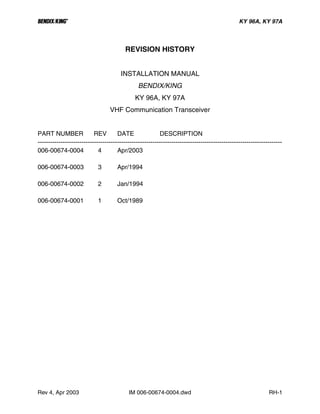 B KY 96A, KY 97A
Rev 4, Apr 2003 IM 006-00674-0004.dwd RH-1
REVISION HISTORY
INSTALLATION MANUAL
BENDIX/KING
KY 96A, KY 97A
VHF Communication Transceiver
PART NUMBER REV DATE DESCRIPTION
---------------------------------------------------------------------------------------------------------------------
006-00674-0004 4 Apr/2003
006-00674-0003 3 Apr/1994
006-00674-0002 2 Jan/1994
006-00674-0001 1 Oct/1989
 