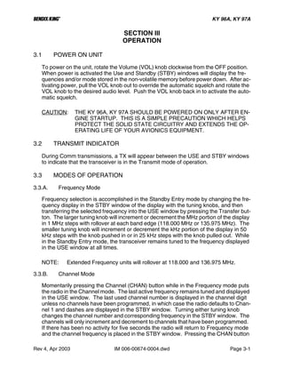 B KY 96A, KY 97A
Rev 4, Apr 2003 IM 006-00674-0004.dwd Page 3-1
SECTION III
OPERATION
3.1 POWER ON UNIT
To power on the unit, rotate the Volume (VOL) knob clockwise from the OFF position.
When power is activated the Use and Standby (STBY) windows will display the fre-
quencies and/or mode stored in the non-volatile memory before power down. After ac-
tivating power, pull the VOL knob out to override the automatic squelch and rotate the
VOL knob to the desired audio level. Push the VOL knob back in to activate the auto-
matic squelch.
CAUTION: THE KY 96A, KY 97A SHOULD BE POWERED ON ONLY AFTER EN-
GINE STARTUP. THIS IS A SIMPLE PRECAUTION WHICH HELPS
PROTECT THE SOLID STATE CIRCUITRY AND EXTENDS THE OP-
ERATING LIFE OF YOUR AVIONICS EQUIPMENT.
3.2 TRANSMIT INDICATOR
During Comm transmissions, a TX will appear between the USE and STBY windows
to indicate that the transceiver is in the Transmit mode of operation.
3.3 MODES OF OPERATION
3.3.A. Frequency Mode
Frequency selection is accomplished in the Standby Entry mode by changing the fre-
quency display in the STBY window of the display with the tuning knobs, and then
transferring the selected frequency into the USE window by pressing the Transfer but-
ton. The larger tuning knob will increment or decrement the MHz portion of the display
in 1 MHz steps with rollover at each band edge (118.000 MHz or 135.975 MHz). The
smaller tuning knob will increment or decrement the kHz portion of the display in 50
kHz steps with the knob pushed in or in 25 kHz steps with the knob pulled out. While
in the Standby Entry mode, the transceiver remains tuned to the frequency displayed
in the USE window at all times.
NOTE: Extended Frequency units will rollover at 118.000 and 136.975 MHz.
3.3.B. Channel Mode
Momentarily pressing the Channel (CHAN) button while in the Frequency mode puts
the radio in the Channel mode. The last active frequency remains tuned and displayed
in the USE window. The last used channel number is displayed in the channel digit
unless no channels have been programmed, in which case the radio defaults to Chan-
nel 1 and dashes are displayed in the STBY window. Turning either tuning knob
changes the channel number and corresponding frequency in the STBY window. The
channels will only increment and decrement to channels that have been programmed.
If there has been no activity for five seconds the radio will return to Frequency mode
and the channel frequency is placed in the STBY window. Pressing the CHAN button
 