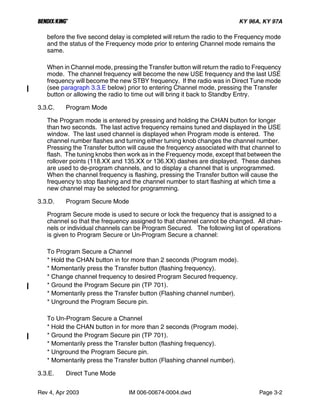 B KY 96A, KY 97A
Rev 4, Apr 2003 IM 006-00674-0004.dwd Page 3-2
before the five second delay is completed will return the radio to the Frequency mode
and the status of the Frequency mode prior to entering Channel mode remains the
same.
When in Channel mode, pressing the Transfer button will return the radio to Frequency
mode. The channel frequency will become the new USE frequency and the last USE
frequency will become the new STBY frequency. If the radio was in Direct Tune mode
(see paragraph 3.3.E below) prior to entering Channel mode, pressing the Transfer
button or allowing the radio to time out will bring it back to Standby Entry.
3.3.C. Program Mode
The Program mode is entered by pressing and holding the CHAN button for longer
than two seconds. The last active frequency remains tuned and displayed in the USE
window. The last used channel is displayed when Program mode is entered. The
channel number flashes and turning either tuning knob changes the channel number.
Pressing the Transfer button will cause the frequency associated with that channel to
flash. The tuning knobs then work as in the Frequency mode, except that between the
rollover points (118.XX and 135.XX or 136.XX) dashes are displayed. These dashes
are used to de-program channels, and to display a channel that is unprogrammed.
When the channel frequency is flashing, pressing the Transfer button will cause the
frequency to stop flashing and the channel number to start flashing at which time a
new channel may be selected for programming.
3.3.D. Program Secure Mode
Program Secure mode is used to secure or lock the frequency that is assigned to a
channel so that the frequency assigned to that channel cannot be changed. All chan-
nels or individual channels can be Program Secured. The following list of operations
is given to Program Secure or Un-Program Secure a channel:
To Program Secure a Channel
* Hold the CHAN button in for more than 2 seconds (Program mode).
* Momentarily press the Transfer button (flashing frequency).
* Change channel frequency to desired Program Secured frequency.
* Ground the Program Secure pin (TP 701).
* Momentarily press the Transfer button (Flashing channel number).
* Unground the Program Secure pin.
To Un-Program Secure a Channel
* Hold the CHAN button in for more than 2 seconds (Program mode).
* Ground the Program Secure pin (TP 701).
* Momentarily press the Transfer button (flashing frequency).
* Unground the Program Secure pin.
* Momentarily press the Transfer button (Flashing channel number).
3.3.E. Direct Tune Mode
 