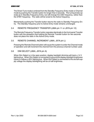 B KY 96A, KY 97A
Rev 4, Apr 2003 IM 006-00674-0004.dwd Page 3-3
The Direct Tune mode is entered from the Standby Frequency Entry mode or Channel
mode by pushing the Transfer button for longer than 2 seconds. The tuning knobs op-
erate as in Standby Frequency Entry, but will change the USE frequency, rather than
the STBY frequency. The radio will be tuned to the Active frequency.
Momentarily pushing the Transfer button returns the radio to Standby Frequency En-
try. The Standby frequency prior to Active Entry mode remains unchanged.
3.4 REMOTE FREQUENCY TRANSFER (J96A pin 11 or J97A pin 12)
The Remote Frequency Transfer button operates identically to the front panel Transfer
button with the exception that holding the Remote Transfer button for two seconds
does not place the radio in the Active Entry mode.
3.5 REMOTE CHANNEL INCREMENT (J96A, J97A pin L)
Pressing the Remote Channel button will cause the system to enter the Channel mode
of operation and will increment the channel from the previous channel number used.
3.6 DIM SELECT (J96A, J97A pin A)
When Dim Select is in the open position, display backlight dimming will track a 14 V
lighting bus. When Dim Select is connected to ground the display backlight brightness
tracks or follows a 28 V lighting bus. When Dim Select is connected to the aircraft sup-
ply voltage the display backlighting will be at half brightness.
 