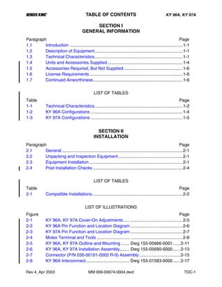 B TABLE OF CONTENTS KY 96A, KY 97A
Rev 4, Apr 2003 MM 006-00674-0004.dwd TOC-1
SECTION I
GENERAL INFORMATION
Paragraph Page
1.1 Introduction .............................................................................................1-1
1.2 Description of Equipment.........................................................................1-1
1.3 Technical Characteristics.........................................................................1-1
1.4 Units and Accessories Supplied ..............................................................1-4
1.5 Accessories Required, But Not Supplied.................................................1-6
1.6 License Requirements.............................................................................1-6
1.7 Continued Airworthiness..........................................................................1-6
LIST OF TABLES
Table Page
1-1 Technical Characteristics.........................................................................1-2
1-2 KY 96A Configurations ............................................................................1-4
1-3 KY 97A Configurations ............................................................................1-5
SECTION II
INSTALLATION
Paragraph Page
2.1 General....................................................................................................2-1
2.2 Unpacking and Inspection Equipment .....................................................2-1
2.3 Equipment Installation .............................................................................2-1
2.4 Post Installation Checks ..........................................................................2-4
LIST OF TABLES
Table Page
2-1 Compatible Installations...........................................................................2-2
LIST OF ILLUSTRATIONS
Figure Page
2-1 KY 96A, KY 97A Cover-On Adjustments..... ...........................................2-5
2-2 KY 96A Pin Function and Location Diagram ...........................................2-6
2-3 KY 97A Pin Function and Location Diagram ...........................................2-7
2-4 Molex Terminal and Tools ........................... ...........................................2-8
2-5 KY 96A, KY 97A Outline and Mounting ....... Dwg 155-05666-0001......2-11
2-6 KY 96A, KY 97A Installation Assembly........ Dwg 155-05690-0000......2-13
2-7 Connector (P/N 030-00101-0002 R-9) Assembly..................................2-15
2-8 KY 96A Interconnect.................................... Dwg 155-01583-0000......2-17
 