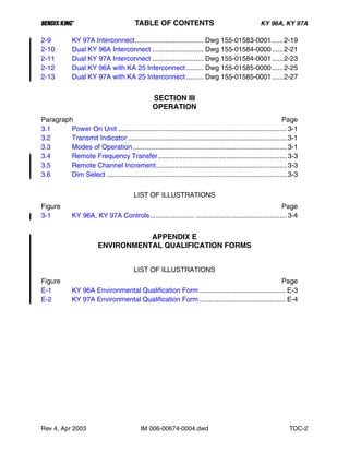 B TABLE OF CONTENTS KY 96A, KY 97A
Rev 4, Apr 2003 IM 006-00674-0004.dwd TOC-2
2-9 KY 97A Interconnect.................................... Dwg 155-01583-0001......2-19
2-10 Dual KY 96A Interconnect ........................... Dwg 155-01584-0000......2-21
2-11 Dual KY 97A Interconnect ........................... Dwg 155-01584-0001......2-23
2-12 Dual KY 96A with KA 25 Interconnect ......... Dwg 155-01585-0000......2-25
2-13 Dual KY 97A with KA 25 Interconnect ......... Dwg 155-01585-0001......2-27
SECTION III
OPERATION
Paragraph Page
3.1 Power On Unit .........................................................................................3-1
3.2 Transmit Indicator....................................................................................3-1
3.3 Modes of Operation .................................................................................3-1
3.4 Remote Frequency Transfer....................................................................3-3
3.5 Remote Channel Increment.....................................................................3-3
3.6 Dim Select ...............................................................................................3-3
LIST OF ILLUSTRATIONS
Figure Page
3-1 KY 96A, KY 97A Controls....................... ................................................3-4
APPENDIX E
ENVIRONMENTAL QUALIFICATION FORMS
LIST OF ILLUSTRATIONS
Figure Page
E-1 KY 96A Environmental Qualification Form ............................................. E-3
E-2 KY 97A Environmental Qualification Form ............................................. E-4
 