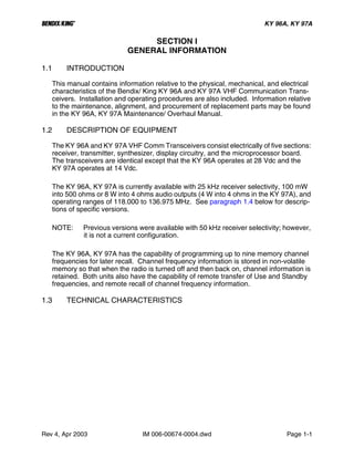 B KY 96A, KY 97A
Rev 4, Apr 2003 IM 006-00674-0004.dwd Page 1-1
SECTION I
GENERAL INFORMATION
1.1 INTRODUCTION
This manual contains information relative to the physical, mechanical, and electrical
characteristics of the Bendix/ King KY 96A and KY 97A VHF Communication Trans-
ceivers. Installation and operating procedures are also included. Information relative
to the maintenance, alignment, and procurement of replacement parts may be found
in the KY 96A, KY 97A Maintenance/ Overhaul Manual.
1.2 DESCRIPTION OF EQUIPMENT
The KY 96A and KY 97A VHF Comm Transceivers consist electrically of five sections:
receiver, transmitter, synthesizer, display circuitry, and the microprocessor board.
The transceivers are identical except that the KY 96A operates at 28 Vdc and the
KY 97A operates at 14 Vdc.
The KY 96A, KY 97A is currently available with 25 kHz receiver selectivity, 100 mW
into 500 ohms or 8 W into 4 ohms audio outputs (4 W into 4 ohms in the KY 97A), and
operating ranges of 118.000 to 136.975 MHz. See paragraph 1.4 below for descrip-
tions of specific versions.
NOTE: Previous versions were available with 50 kHz receiver selectivity; however,
it is not a current configuration.
The KY 96A, KY 97A has the capability of programming up to nine memory channel
frequencies for later recall. Channel frequency information is stored in non-volatile
memory so that when the radio is turned off and then back on, channel information is
retained. Both units also have the capability of remote transfer of Use and Standby
frequencies, and remote recall of channel frequency information.
1.3 TECHNICAL CHARACTERISTICS
 