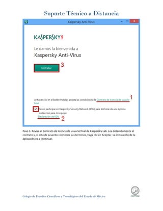Soporte Técnico a Distancia
Colegio de Estudios Científicos y Tecnológicos del Estado de México
Paso 3. Revise el Contrato de licencia de usuario final de Kaspersky Lab. Lea detenidamente el
contrato y, si está de acuerdo con todos sus términos, haga clic en Aceptar. La instalación de la
aplicación va a continuar.
 