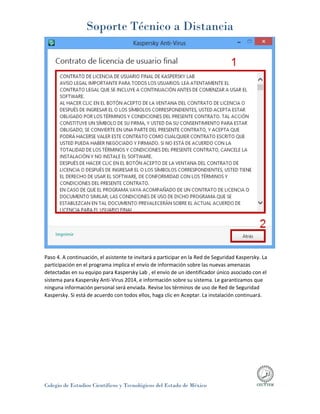 Soporte Técnico a Distancia
Colegio de Estudios Científicos y Tecnológicos del Estado de México
Paso 4. A continuación, el asistente te invitará a participar en la Red de Seguridad Kaspersky. La
participación en el programa implica el envío de información sobre las nuevas amenazas
detectadas en su equipo para Kaspersky Lab , el envío de un identificador único asociado con el
sistema para Kaspersky Anti-Virus 2014, e información sobre su sistema. Le garantizamos que
ninguna información personal será enviada. Revise los términos de uso de Red de Seguridad
Kaspersky. Si está de acuerdo con todos ellos, haga clic en Aceptar. La instalación continuará.
 