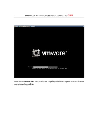 MANUAL DE INSTALACION DEL SISTEMA OPERATIVO GAG




Insertamos el CD de GAG y en cuanto nos salga la pantalla de carga de nuestro sistema
operativo pulsamos Esc.
 