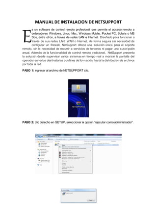 MANUAL DE INSTALACION DE NETSUPPORT
s un software de control remoto profesional que permite el acceso remoto a
ordenadores Windows, Linux, Mac, Windows Mobile, Pocket PC, Solaris o MS
Dos, entre otros, a través de redes LAN e Internet. Diseñado para funcionar a
través de sus redes LAN, WAN o Internet, de forma segura sin necesidad de
configurar un firewall, NetSupport ofrece una solución única para el soporte
remoto, sin la necesidad de recurrir a servicios de terceros ni pagar una suscripción
anual. Además de la funcionalidad de control remoto tradicional, NetSupport presenta
la solución desde supervisar varios sistemas en tiempo real a mostrar la pantalla del
operador en varios destinatarios con fines de formación, hasta la distribución de archivos
por toda la red.
PASO 1: ingresar al archivo de NETSUPPORT clic.
PASO 2: clic derecho en SETUP, seleccionar la opción “ejecutar como administrador”.
E
 