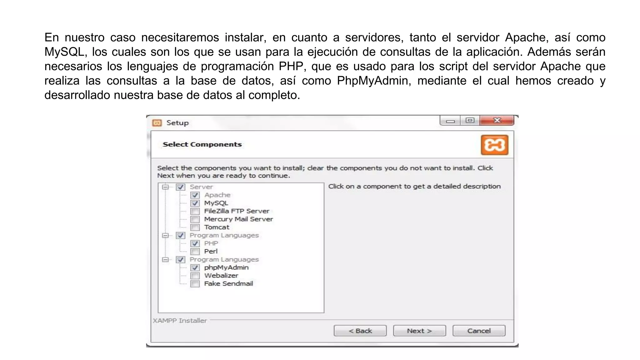 En nuestro caso necesitaremos instalar, en cuanto a servidores, tanto el servidor Apache, así como
MySQL, los cuales son los que se usan para la ejecución de consultas de la aplicación. Además serán
necesarios los lenguajes de programación PHP, que es usado para los script del servidor Apache que
realiza las consultas a la base de datos, así como PhpMyAdmin, mediante el cual hemos creado y
desarrollado nuestra base de datos al completo.
 