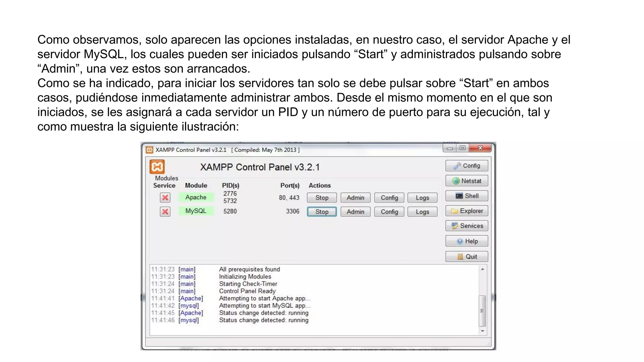Como observamos, solo aparecen las opciones instaladas, en nuestro caso, el servidor Apache y el
servidor MySQL, los cuales pueden ser iniciados pulsando “Start” y administrados pulsando sobre
“Admin”, una vez estos son arrancados.
Como se ha indicado, para iniciar los servidores tan solo se debe pulsar sobre “Start” en ambos
casos, pudiéndose inmediatamente administrar ambos. Desde el mismo momento en el que son
iniciados, se les asignará a cada servidor un PID y un número de puerto para su ejecución, tal y
como muestra la siguiente ilustración:
 