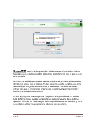 Screen2EXE es un práctico y completo software desde el que podrás realizar
tus propios videos auto ejecutable, capturando absolutamente todo lo que suceda
en tu pantalla.

Lo único que tendrás que hacer es ejecutar la aplicación e indicar posteriormente
el método a utilizar para la captura. Podrás captar la pantalla completa, una zona
delimitada por márgenes personalizados, o seleccionar una de las ventanas
activas para que el programa se encargue de registrar cualquier movimiento y
cambio que ocurra en tu ordenador.

Al final, el programa se encargará de compilar toda la grabación en un archivo
EXE de forma de que puedas compartirlo con cualquier usuario de un sistema
operativo Windows sin correr riesgos de incompatibilidad con los formatos, y sin la
necesidad de utilizar ningún programa adicional para ejecutarlo.




G. V. Y                                                                     Página 8
 