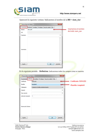 11
http://www.siamperu.net
Calle Chancay N° 205
Distrito Mariano Melgar
Arequipa - Perú
Teléfono 054-409229
Cel. 957 818840 RPM *539890 RPC 973 581842
siamperu@hotmail.com
www.siamperu.net
Aparecerá la siguiente ventana: Indicaremos el nombre de la BD = siam_siar
En la siguiente pestaña – Definicion: Indicaremos todos los campos como se muestra
Insertamos el nombre
de la bd: siam_siar
Codificado: WIN1252
Plantilla: template0
 