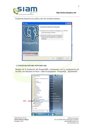 4
http://www.siamperu.net
Calle Chancay N° 205
Distrito Mariano Melgar
Arequipa - Perú
Teléfono 054-409229
Cel. 957 818840 RPM *539890 RPC 973 581842
siamperu@hotmail.com
www.siamperu.net
Finalmente desactivar la casilla y dar clic en botón terminar:
2. CONFIGURACIÓN DEL POSTGRES SQL
Después de la instalación del PostgresSQL, continuamos con la configuración del
servidor, nos ubicamos en inicio - todos los programas - PostgreSQL - PgAdminIII.
Clic
 