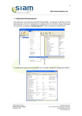 5
http://www.siamperu.net
Calle Chancay N° 205
Distrito Mariano Melgar
Arequipa - Perú
Teléfono 054-409229
Cel. 957 818840 RPM *539890 RPC 973 581842
siamperu@hotmail.com
www.siamperu.net
A. Configuración del PostgresSql.conf
Nos ubicamos en la barra de menú del PostgresSQL y escogemos la opción de Tools
(herramientas), Server Configuration (configuración de servidor), luego desplegara
dos opciones; escogemos “postgresql.conf”, como se muestra a continuación.
A continuación aparecerá una pantalla con el nombre “Backed Configuration Editor”
 