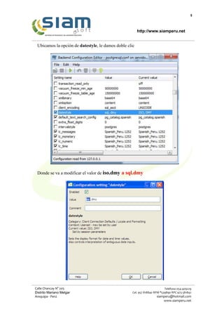 6
http://www.siamperu.net
Calle Chancay N° 205
Distrito Mariano Melgar
Arequipa - Perú
Teléfono 054-409229
Cel. 957 818840 RPM *539890 RPC 973 581842
siamperu@hotmail.com
www.siamperu.net
Ubicamos la opción de datestyle, le damos doble clic
Donde se va a modificar el valor de iso.dmy a sql.dmy
 