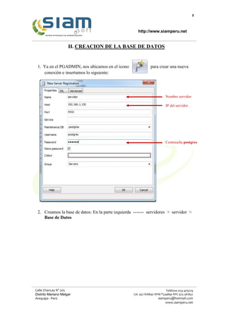 9
http://www.siamperu.net
Calle Chancay N° 205
Distrito Mariano Melgar
Arequipa - Perú
Teléfono 054-409229
Cel. 957 818840 RPM *539890 RPC 973 581842
siamperu@hotmail.com
www.siamperu.net
II. CREACION DE LA BASE DE DATOS
1. Ya en el PGADMIN, nos ubicamos en el icono para crear una nueva
conexión e insertamos lo siguiente:
2. Creamos la base de datos: En la parte izquierda ------- servidores > servidor >
Base de Datos
Nombre servidor
IP del servidor
Contraseña postgres
 