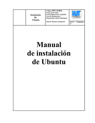 Instalación
De
Ubuntu
Código: PIPT1-10-0013
Fecha de Revisión:
Fecha Elaboración: 9/jul/2010
Área de Elaboración:
Responsable: Robert Rodríguez
Tipo de Manual: Instalación PAG:1 /TotaldePag:
21
Manual
de instalación
de Ubuntu
 