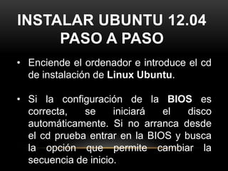 INSTALAR UBUNTU 12.04
     PASO A PASO
• Enciende el ordenador e introduce el cd
  de instalación de Linux Ubuntu.

• Si la configuración de la BIOS es
  correcta,   se     iniciará  el   disco
  automáticamente. Si no arranca desde
  el cd prueba entrar en la BIOS y busca
  la opción que permite cambiar la
  secuencia de inicio.
 