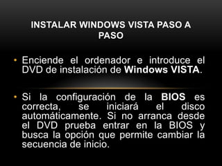 INSTALAR WINDOWS VISTA PASO A
               PASO

• Enciende el ordenador e introduce el
  DVD de instalación de Windows VISTA.

• Si la configuración de la BIOS es
  correcta,   se     iniciará el  disco
  automáticamente. Si no arranca desde
  el DVD prueba entrar en la BIOS y
  busca la opción que permite cambiar la
  secuencia de inicio.
 